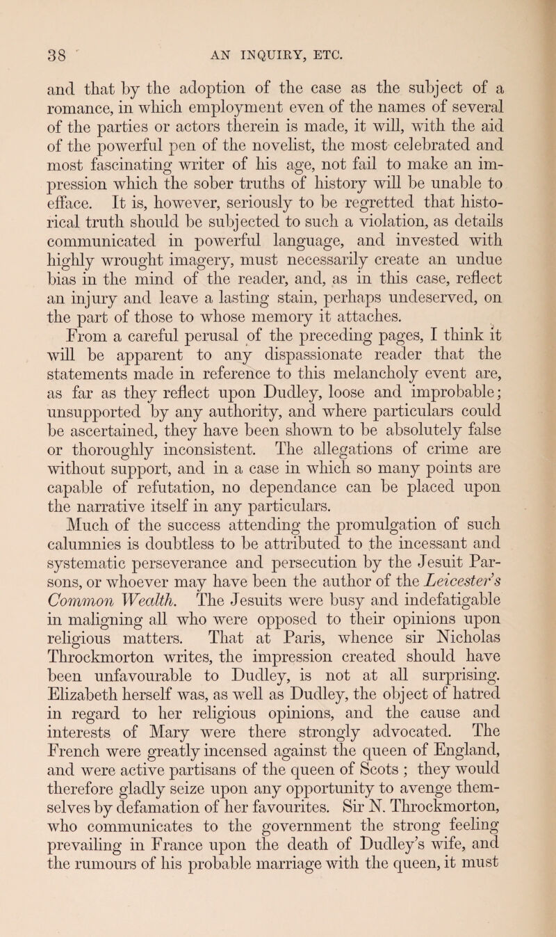 ancl that by the adoption of the case as the subject of a romance, in which employment even of the names of several of the parties or actors therein is made, it will, wdth the aid of the powerful pen of the novelist, the most celebrated and most fascinating writer of his age, not fail to make an im- pression which the sober truths of history will be unable to efface. It is, however, seriously to be regretted that histo- rical truth should be subjected to such a violation, as details communicated in powerful language, ancl invested with highly wrought imagery, must necessarily create an undue bias in the mind of the reacler, ancl, as in this case, reflect an injury ancl leave a lasting stain, perhaps undeserved, on the part of those to whose memory it attaches. From a careful perusal of the preceding pages, I think lt will be apparent to any dispassionate reader that the statements made in reference to this melancholy event are, as far as they reflect upon Dudley, loose and improbable; unsupported by any authority, and where particulars could be ascertained, they have been shown to be absolutely false or thoroughly inconsistent. The allegations of crime are without support, and in a case in which so many points are capable of refutation, no dependance can be placed upon the narrative itself in any particulars. Much of the success attending the promulgation of such calumnies is doubtless to be attributed to the incessant and systematic perseverance and persecution by the Jesuit Par- sons, or whoever may have been the author of the Leicester’s Common Wealth. The Jesuits were busy and indefatigable in maligning all who were opposed to their opinions upon religious matters. That at Paris, whence sir Nicholas Throckmorton writes, the impression created should have been unfavourable to Dudley, is not at all surprising. Elizabeth herself was, as wTell as Dudley, the object of hatred in regard to her religious opinions, and the cause and interests of Mary were there strongly advocated. The French were greatly incensed against the queen of England, and were active partisans of the queen of Scots ; they would therefore gladly seize upon any opportunity to avenge them- selves by defamation of her favourites. Sir N. Throckmorton, who communicates to the government the strong feeling prevailing in France upon the death of Dudley’s wife, and the rumours of his probable marriage with the queen, it must