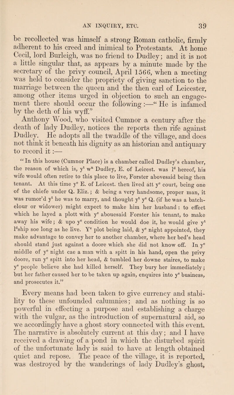 be recollected was himself a strong Eoman catholic, firmly adherent to his creed and inimical to Protestants. At home Cecil, lord Burleigh, was no friend to Dudley; and it is not a little singular that, as appears hy a minute made by the secretary of the privy council, April 1566, when a meeting was held to consicler the propriety of giving sanction to the marriage between the queen and the then earl of Leicester, among other items urged in objection to such an engage- ment there should occur the following :—“ He .is infamecl by the deth of his wyff.” Anthony Wood, who visited Cumnor a century after the death of lady Dudley, notices the reports then rife against Dudley. He aclopts all the twaddle of the village, and does not think it beneath his dignity as an historian and antiquary to record it:— “ In this house (Cumnor Place) is a chamber called Dudley’s chamber, the reason of which is, yl wn Dudley, E. of Leicest. was ld hereof, his wife would often retire to this place to live, Forster abovesaid being then tenant. At this time ye E. of Leicest. then lived att ye court, being one of the chiefe under Q,. Eliz.; & being a very handsome, proper man, it was rumor’d y1 he was to marry, and thought y4 ye Q. (if he was a batch- elour or widower) might expect to make him her husband : to effect which he layed a plott with ye abouesaid Forster his tenant, to make away his wife; & upo ye condition he would doe it, he would give y1 Fship soe long as he live. Ye plot being laid, & ye night appointed, they make advantage to convey her to another chamber, where her bed’s head should stand just against a doore which she did not know off. In ye middle of ye night cae a man with a spitt in his hand, open the privy doore, run ye spitt into her head, & tumbled her downe staires, to make ye people believe she had killed herself. They bury her immediately; but her father caused her to be taken up again, enquires into ye business, and prosecutes it.” Every means hacl been taken to give currency and stabi- lity to these unfounded calumnies; and as nothing is so powerful in effecting a purpose and establishing a charge with the vulgar, as the introduction of supernatural aid, so we accordingly have a ghost story connected with this event. The narrative is absolutely current at this day; and I have receivecl a drawing of a poncl in which the clisturbecl spirit of the unfortunate lady is said to have at length obtained quiet ancl repose. The peace of the village, it is reported, was destroyed by the wanderings of lady Dudley’s ghost,