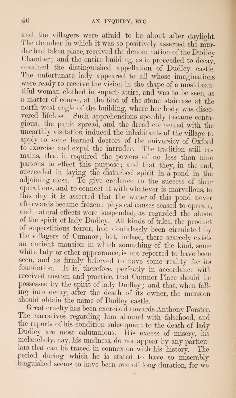 ancl tlie villagers were afraid to be about after daylight. Tbe chamber in which it was so positively asserted the mur- der had taken place, received the denomination of the Dudley Chamber; and the entire building, as it proceeded to decay, obtained the distinguished appellation of Dudley castle. The unfortunate lady appeared to all whose imaginations were ready to receive the vision in the shape of a most beau- tiful woman clothed in superb attire, and was to be seen, as a matter of course, at the foot of the stone staircase at the north-west angle of the building, where her body was disco- vered lifeless. Such apprehensions speedily became conta- gious; the panic spread, and the dread connected with the unearthly visitation induced the inhabitants of the village to apply to some learned doctors of the university of Oxford to exorcise and expel the intruder. The tradition still re- mains, that it required the powers of no less than nine parsons to effect this purpose; and that they, in the end, succeeded in laying the disturbed spirit in a pond in the adj orning close. To give credence to the success of their operations, and to connect it with wdiatever is marvellous, to this day it is asserted that the water of this pond never afterwards became frozen: physical causes ceased to operate, and natural effects were suspended, as regarded the abode of tbe spirit of lady Dudley. All kinds of tales, the product of superstitious terror, had doubtlessly been cireulated by the villagers of Cumnor; but, indeed, there scarcely exists an ancient mansion m which somethmg of the kmd, some white lady or other appearance, is not reported to have been seen, and as firmly believed to have some reality for its foundation. It is, therefore, perfectly in accordance with received custom and practice, that Cumnor Place should be possessed by the spirit of lady Dudley; and that, when fall- ing into decay, after the death of its owner, the mansion should obtain the name of Dudley castle. Great cruelty has been exercised towards Anthony Forster. The narratives regarding him abound with falsehood, and the reports of his condition subsequent to the death of lady Dudley are most calumnious. His excess of misery, his melancholy, nay, his madness, do not appear by any particu- lars that can be traced in connexion with his history. The periocl during which he is stated to have so miserably languished seems to have been one of long duration, for we