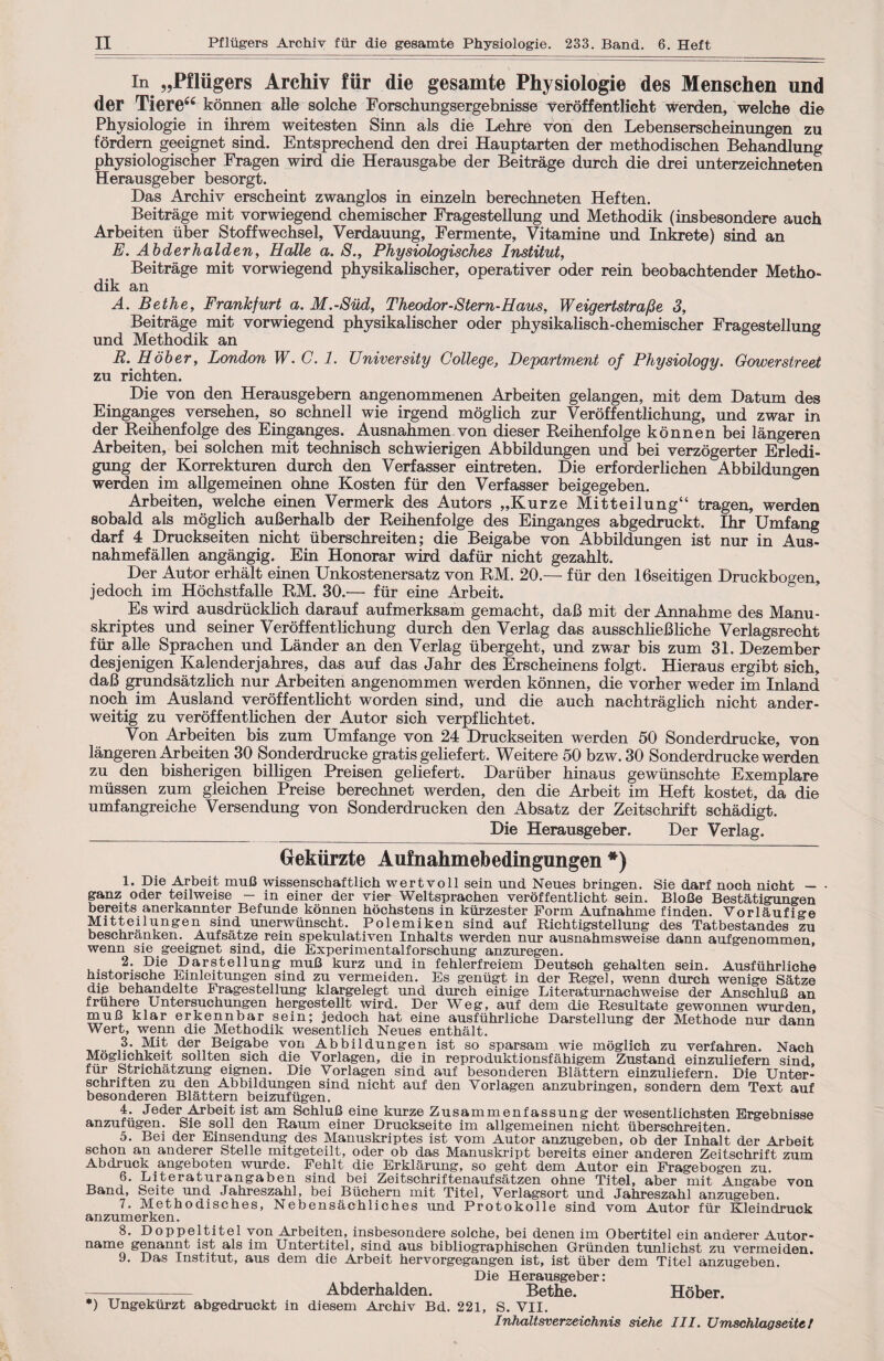 II Pfliigers Archiv fur die gesamte Physiologie. 233. Band. 6. Heft in „Pfliigers Archiv fiir die gesamte Physiologie des Menschen und der Tiere“ konnen alle solche Forschungsergebnisse veroffentlicht werden, welche die Physiologie in ihrem weitesten Sinn als die Lehre von den Lebenserscheinungen zu fordern geeignet sind. Entsprechend den drei Hauptarten der methodischen Behandlung physiologischer Fragen wird die Herausgabe der Beitrage durch die drei unterzeichneten Herausgeber besorgt. Das Archiv erscheint zwanglos in einzeln berechneten Heften. Beitrage mit vorwiegend chemischer Fragestellung und Methodik (insbesondere auch Arbeiten iiber Stoffwechsel, Verdauung, Fermente, Vitamine und Inkrete) sind an E. Abderhalden, Halle a. S., Physiologisches Institut, Beitrage mit vorwiegend physikalischer, operativer oder rein beobachtender Metho¬ dik an A. Bethe, Frankfurt a. M.-Siid, Theodor - Stern-H aus, W eigertstrafie 3, Beitrage mit vorwiegend physikalischer oder physikalisch-chemischer Fragestellung und Methodik an R. Hober, London W. C. 1. University College, Department of Physiology. Gower street zu richten. Die von den Herausgebern angenommenen Arbeiten gelangen, mit dem Datum des Einganges versehen, so schnell wie irgend moglich zur Veroffentlichung, und zwar in der Reihenfolge des Einganges. Ausnahmen von dieser Reihenfolge konnen bei langeren Arbeiten, bei solchen mit technisch schwierigen Abbildungen und bei verzogerter Erledi- gung der Korrekturen durch den Verfasser eintreten. Die erforderlichen Abbildungen werden im allgemeinen ohne Kosten fiir den Verfasser beigegeben. Arbeiten, welche einen Vermerk des Autors „Kurze Mitteilung“ tragen, werden sobald als moglich auBerhalb der Reihenfolge des Einganges abgedruckt. Ihr Umfang darf 4 Druckseiten nicht iiberschreiten; die Beigabe von Abbildungen ist nur in Aus- nahmefallen angangig. Ein Honorar wird dafur nicht gezahlt. Der Autor erhalt einen Unkostenersatz von RM. 20.— fiir den 16seitigen Druckbo^en jedoch im Hochstfalle RM. 30.— fiir eine Arbeit. Es wird ausdriicklich darauf aufmerksam gemacht, daB mit der Annahme des Manu- skriptes und seiner Veroffentlichung durch den Verlag das ausschlieBliche Verlagsrecht fiir alle Sprachen und Lander an den Verlag iibergeht, und zwar bis zum 31. Dezember desjenigen Kalenderjahres, das auf das Jahr des Erscheinens folgt. Hieraus ergibt sich, daB grundsatzlich nur Arbeiten angenommen werden konnen, die vorher weder im Inland noch im Ausland veroffentlicht worden sind, und die auch nachtraglich nicht ander- weitig zu veroffentlichen der Autor sich verpflichtet. Von Arbeiten bis zum Umfange von 24 Druckseiten werden 50 Sonderdrucke, von langeren Arbeiten 30 Sonderdrucke gratis geliefert. Weitere 50 bzw. 30 Sonderdrucke werden zu den bisherigen billigen Preisen geliefert. Dariiber hinaus gewiinschte Exemplare miissen zum gleichen Preise berechnet werden, den die Arbeit im Heft kostet, da die umfangreiche Versendung von Sonderdrucken den Absatz der Zeitschrift schadigt. Die Herausgeber. Der Verlag. Gekiirzte Aufnahmebedingungen *) 1. Die Arbeit muB wissenschaftlich wertvoll sein und Neues bringen. Sie darf noch nicht — • ganz oder teilweise - in einer der vier Weltsprachen veroffentlicht sein. BloBe Bestatigungen bereits anerkannter Befunde konnen hochstens in kiirzester Form Aufnahme finden. Vorlaufige Mitteilungen sind imerwiinscht. Polemiken sind auf Richtigstellung des Tatbestandes zu beschranken. Aufsatze rein spekulativen Inhalts werden nur ausnahmsweise Harm aufgenommen, wenn sie geeignet sind, die Experimentalforschung anzuregen. u- x *?*e Par?tellung mufi kurz und in fehlerfreiem Deutsch gehalten sein. Ausfiihrliche historische Einleitungen sind zu vermeiden. Es geniigt in der Regel, wenn durch wenige Satze die behandelte Fragestellung klargelegt und durch einige Literaturnachweise der AnschluB an fruhere Untersuchungen hergestellt wird. Der Weg, auf dem die Resultate gewonnen wurden, muB klar erkennbar sein; jedoch hat eine ausfiihrliche Darstellung der Methode nur dann Wert, wenn die Methodik wesentlich Neues enthalt. 3. Mit der Beigabe von Abbildungen ist so sparsam wie moglich zu verfahren. Nach Moglichkeit sollten sich die Vorlagen, die in reproduktionsfahigem Zustand einzuliefern sind, fiir Strichatzung eignen. Die Vorlagen sind auf besonderen Blattern einzuliefern. Die Unter- schriften zu den Abbildungen sind nicht auf den Vorlagen anzubringen, sondern dem Text auf besonderen Blattern beizufiigen. 4. Jeder Arbeit ist am SchluB eine kurze Zusammenfassung der wesentlichsten Ergebnisse anzufiigen. Sie soli den Raum einer Druckseite im allgemeinen nicht iiberschreiten. 5. Bei der Einsendung des Manuskriptes ist vom Autor anzugeben, ob der Inhalt der Arbeit schon an anderer Stelle mitgeteilt, oder ob das Manuskript bereits einer anderen Zeitschrift zum Abdruck angeboten wurde. Fehlt die Erklarung, so geht dem Autor ein Fragebogen zu. 6. Literaturangaben sind bei Zeitschriftenaufsatzen ohne Titel, aber mit Angabe von Band, Seitc und Jahreszahl, bei Biicbern mit Titel, Verlagsort und Jabreszabl anzugeben. 7. Methodisches, Nebensaehliches und Protokolle sind vom Autor fiir Kleindruck anzumerken. 8. Doppeltitel yon Arbeiten, insbesondere solche, bei denen im Obertitel ein anderer Autor- name genannt ist als im Untertitel, sind aus bibliographischen Griinden tunlichst zu vermeiden. 9. Das Institut, aus dem die Arbeit hervorgegangen ist, ist iiber dem Titel anzugeben. Die Herausgeber: -Abderhalden. Bethe. Hober. *) Ungekiirzt abgedruckt in diesem Archiv Bd. 221, S. VII. Infialtsverzeichnis siehe III. Urrischlagseitt t