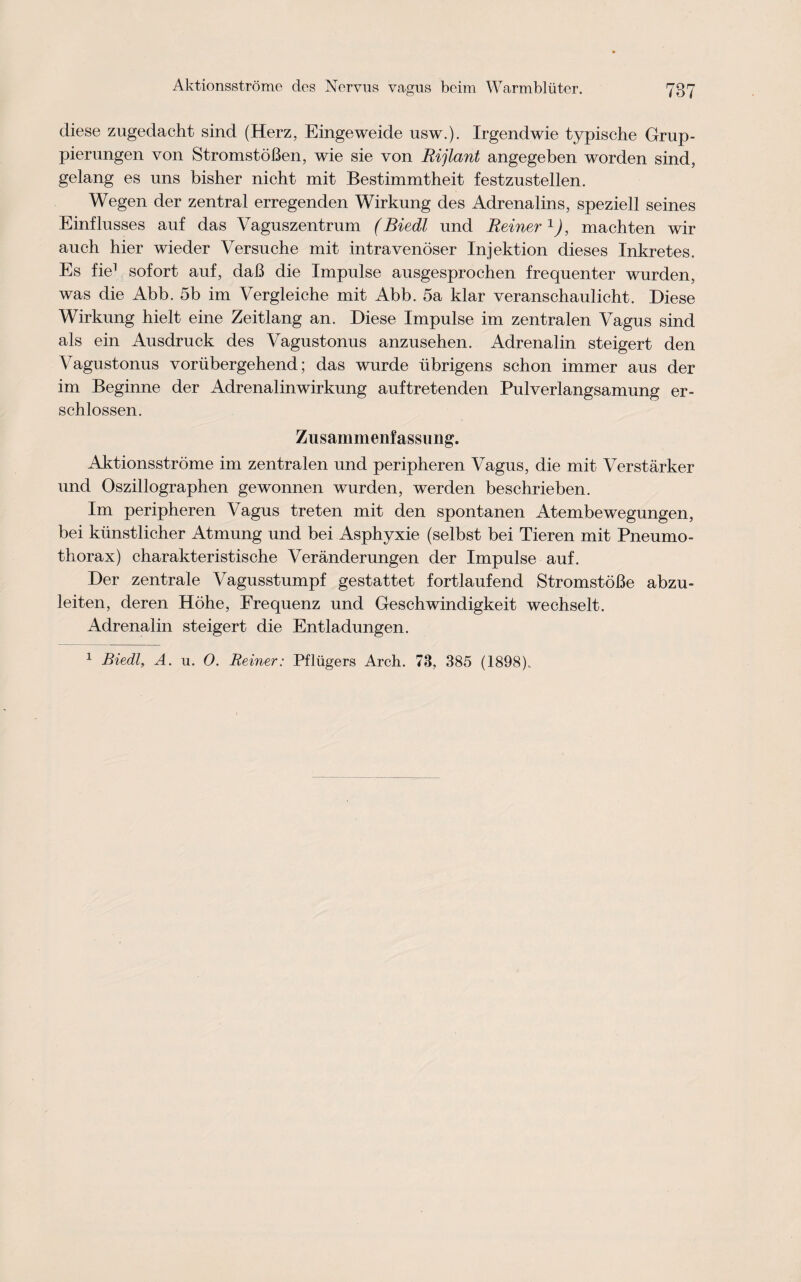 diese zugedacht sind (Herz, Eingeweide usw.). Irgendwie typische Grup- pierungen von StromstoBen, wie sie von Rijlant angegeben worden sind, gelang es uns bisher nicht mit Bestimmtheit festznstellen. Wegen der zentral erregenden Wirkung des Adrenalins, speziell seines Einflusses auf das Vaguszentrum (Biedl und Reiner1), macbten wir auch hier wieder Versuche mit intravenoser Injektion dieses Inkretes. Es fie1 sofort auf, daB die Impulse ausgesprochen frequenter wurden, was die Abb. 5b im Vergleiche mit Abb. 5a klar veranschaulicht. Diese Wirkung hielt eine Zeitlang an. Diese Impulse im zentralen Vagus sind als ein Ausdruck des Vagustonus anzusehen. Adrenalin steigert den Vagustonus voriibergehend; das wurde iibrigens schon immer aus der im Beginne der Adrenalinwirkung auftretenden Pulverlangsamung er- schlossen. Zusammenfassung. Aktionsstrome im zentralen und peripheren Vagus, die mit Verstarker und Oszillographen gewonnen wurden, werden beschrieben. Im peripheren Vagus treten mit den spontanen Atembewegungen, bei kiinstlicher Atmung und bei Asphyxie (selbst bei Tieren mit Pneumo¬ thorax) charakteristische Veranderungen der Impulse auf. Der zentrale Vagusstumpf gestattet fortlaufend StromstoBe abzu- leiten, deren Hohe, Frequenz und Geschwindigkeit wechselt. Adrenalin steigert die Entladungen. 1 Biedl, A. u. O. Reiner: Pfliigers Arch. 73, 385 (1898).