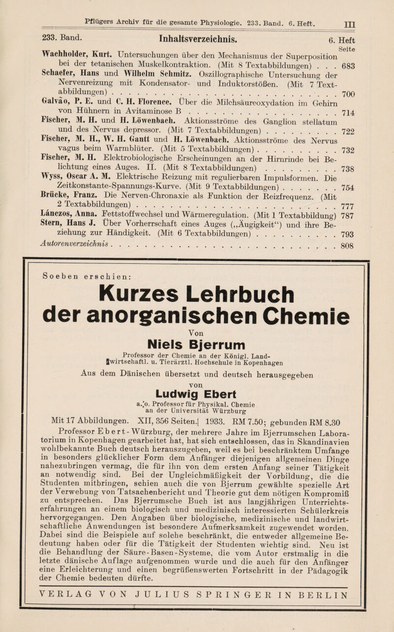 233. Band. Inhaltsyerzeichnis. 6. Heft SoitiG Wachholder, Kurt. Untersuchungen iiber den Mechanismus der Superposition bei der tetanischen Mnskelkontraktion. (Mit 8 Textabbildungen) . . . 683 Schaefer, Hans und Wilhelm Schmitz. Oszillographische Untersuchung der Nervenreizung mit Kondensator- und InduktorstoBen. (Mit 7 Text¬ abbildungen) . 700 Halva o, P. E. und C. H. Florence. Uber die Milchsaureoxydation im Gehirn von Hiihnern in Avitaminose B.714 Fischer, M. H. und H. Lowenbach. Aktionsstrome des Ganglion stellatum und des Nervus depressor. (Mit 7 Textabbildungen).722 Fischer, M. H., W. H. Gantt und H. Lowenbach. Aktionsstrome des Nervus vagus beim Warmbliiter. (Mit 5 Textabbildungen).732 Fischer, M. H. Elektrobiologische Erscheinungen an der Hirnrinde bei Be- lichtung eines Auges. II. (Mit 8 Textabbildungen).738 Wyss, Oscar A. M. Elektrische Beizung mit regulierbaren Impulsformen. Die Zeitkonstante-Spannungs-Kurve. (Mit 9 Textabbildungen).754 Briicke, Franz. Die Nerven-Chronaxie als Funktion der Reizfrequenz. (Mit 2 Textabbildungen). 777 Lanezos, Anna. Fettstoffwechsel und Warmeregulation. (Mit 1 Textabbildung) 787 Stern, Hans J. Uber Vorherrschaft eines Auges („Augigkeit“) und ihre Be- ziehung zur Handigkeit. (Mit 6 Textabbildungen).793 Autorenverzeichnis. 808 Soeben erschien: Kurzes Lehrbuch der anorganischen Chemie Von Niels Bjerrum Professor der Chemie an der Konigl. Land- Iwirtschaftl. u. Tierarztl. Hochschule in Kopenhagen Aus dem Danischen iibersetzt und deutscb herausgegeben von Ludwig Ebert a.’o. Professor fiir Physikal. Chemie an der Universitat Wurzburg Mit 17 Abbildungen. XII, 356 Seiten.j 1933. RM 7.50; gebunden RM 8.30 Professor E b e rt-Wurzburg, der mehrere Jahre im Bjerrumschen Labora- torium in Kopenhagen gearbeitet hat, hat sich entschlossen, das in Skandinavien vvohlbekannte Buch deutsch herauszugeben, weil es bei beschranktem Umfange in besonders gliicklicher Form dem Anfanger diejenigen allgemeinen Dinge nahezubringen vermag, die fiir ihn von dem ersten Anfang seiner Tatigkeit an notwendig sind. Bei der Ungleichmahigkeit der Yorbildung, die die Studenten mitbringen, schien auch die von Bjerrum gewahlte spezielle Art der Verwebung von Tatsachenbericht und Theorie gut dem notigen KompromiB zu entsprechen. Das Bjerrumsche Buch ist aus langjahrigen Unterrichts- erfahrungen an einem biologisch und medizinisch interessierten Schulerkreis hervorgegangen. Den Angaben iiber biologische, medizinische und landwirt- schaftliche Anwendungen ist besondere Aufmerksamkeit zugewendet worden. Dabei sind die Beispiele auf solche beschrankt, die entweder allgemeine Be- deutung haben oder fiir die Tatigkeit der Studenten wichtig sind. Neu ist die Behandlung der Saure-Basen-Systeme, die vom Autor erstmalig in die letzte danische Auflage aufgenommen wurde und die auch fiir den Anfanger eine Erlemhterung und einen begriibenswerten Fortschritt in der Padagogik der Chemie bedeuten diirfte. VERLAG YON JULIUS SPRINGER IN BERLIN