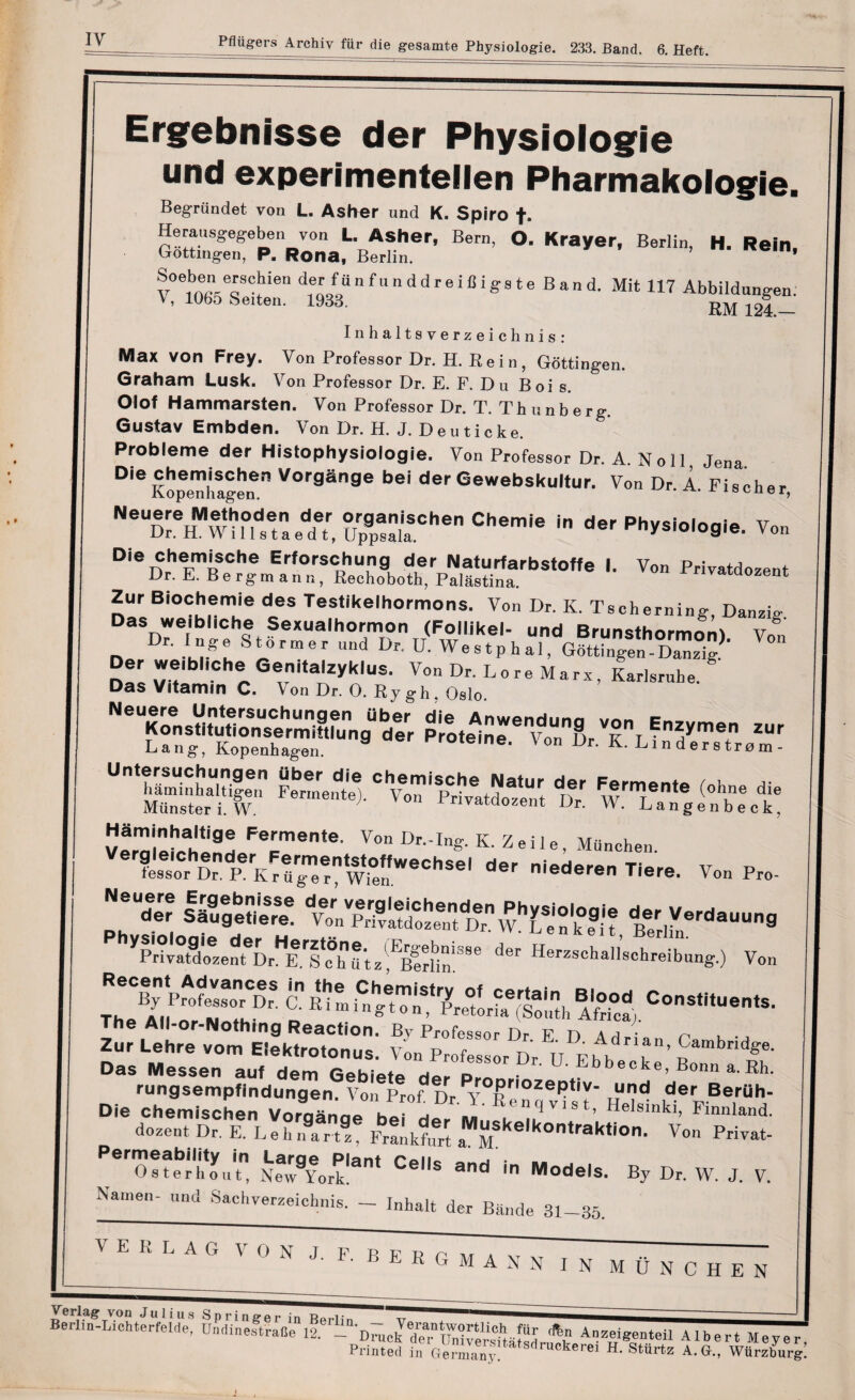 Ergebnisse der Physiologie und experimentelien Pharmakologie. Begrtindet von L. Asher und K. Spiro f. Herausgegeben von L. Asher, Bern, O. Krayer, Berlin, H. Rein. Gottingen, P. Rona, Berlin. v0™n(TCfien d,eLf,a n f“ n d d r e'c 1 S s t e B a n d. Mit 117 Abbildungen. V, 1065 Seiten. 1933. RM 124 — Inhaltsverzeicknis: Max von Frey. Von Professor Dr. H. Rein, Gottingen. Graham Lusk. Von Professor Dr. E. F. Du Boi s. Olof Hammarsten. Von Professor Dr. T. Thunberg. Gustav Embden. Von Dr. H. J. D e u t i c k e. Probleme der Histophysiologie. Von Professor Dr. A Noll Jena Die “r Vorg§nge bei der Gewebskultur. Von Dr. A. Fischer, d,r v.n Zur Biochemie des Testikelhormons. Von Dr. K. Tscherning, Danzig Das weibliche Sexualhormon (Follikel- und Brunsthormnni v° Dr. Inge Stortner und Dr. U. W e s tp h aV^t^ Der weibhehe Genitalzyklus. Von Dr. Lore Marx, Karlsrnhe. Das Vitamin C. Von Dr. 0. Ry gh o8i0 NOTr„.srn““rag“bd*.r riM.trvrs, Tl't? *» Lang, Kopenhagen. ''roteine. \ on Dr. K. Lin ders tram - Un,ss:ri.e; sohc l?M5x t wr* <olr t Munster i. W. rivataozent Dr. VV. Langenbeck, Verni^H**9! F%mente- Von Dr.-Ing. K. Z e i 1 e , Munehen. tor 5 R W°”WeChSel der Tiere. Von Pro- N,or szsssx g™-™* '‘’Sa.ftSS;,®-&S&SX, vo. Th.efHET5. ssa Zur L.hr. vom Ellktrotonusi vL^rlfls^.'Dr^^ifb.^''’ u‘mbci<^e- Das Messen auf dem Gebietp d • ^bbecke, Bonn a. Rh. rungsempfindungen. Von Prof. Dr.^Re n ci vi s t Helsink* Ti1* Die chemischen Vorganqe bei der m..ou n * ’ >elsmkl» Fmnland. dozent Dr. E. L eh n9aar?z%r!LlerrtaMMke'k°ntrakti0n- V°n Pri^ Pero!feb;tyuitn &eorPk'ant CeS and f ^°de:s. By Dr. W. J. V. Name,,- „nd Sachyerzeichnis. - Inhalt der Bande 31_35. V E K L A G VON J. F. BERGMANS IN MUNCHEN Verlag von Julius Springer in Ra,.u„ ~ 1 Berlio-Lichterfelde, UndinestraOe 12. - Dmck *» Anzeigenteil Albert Meyer Printed in Gennany! Sdruckerei H- SMrtz A.G., WUrzburg!