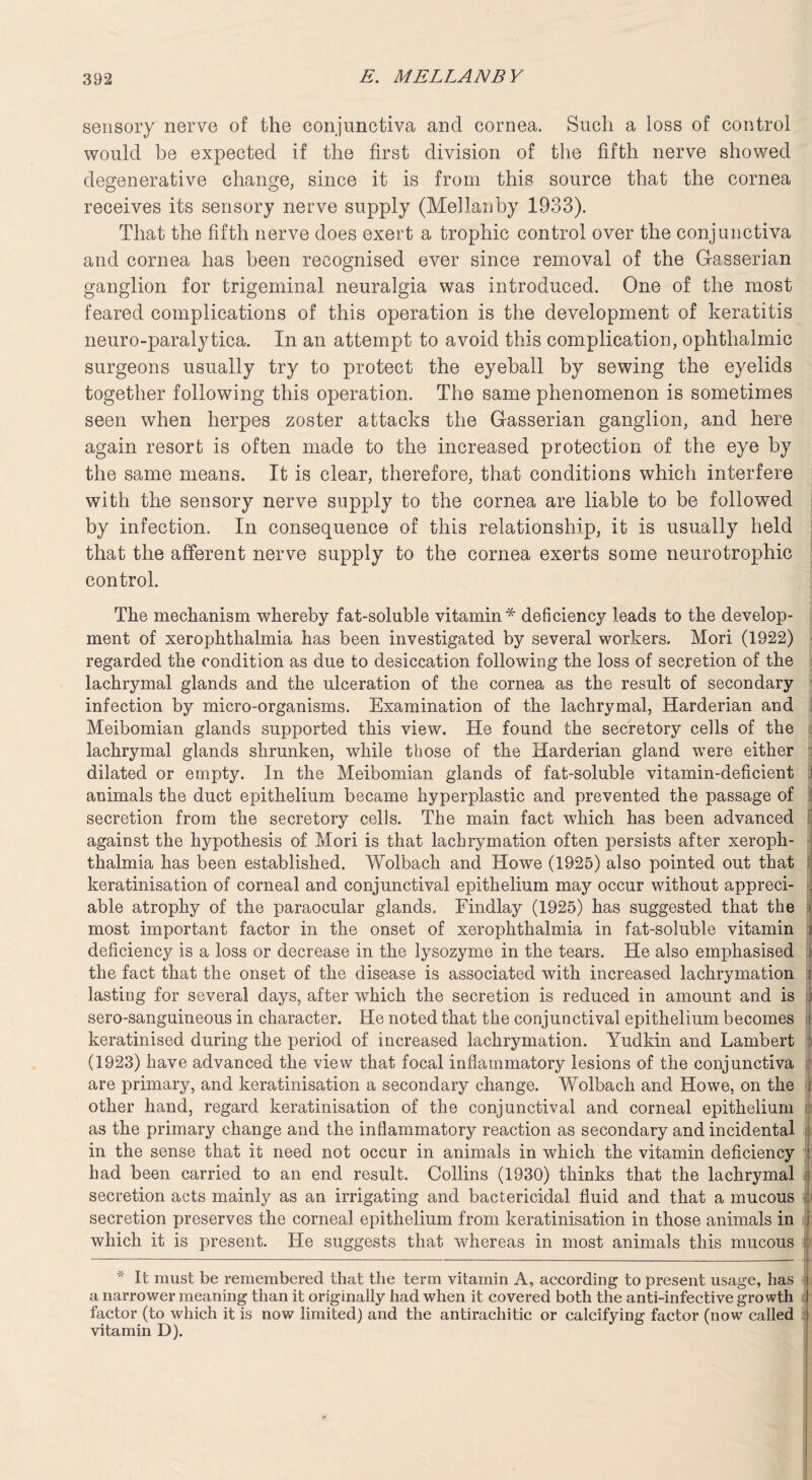 sensory nerve of the conjunctiva and cornea. Such a loss of control would he expected if the first division of the fifth nerve showed degenerative change, since it is from this source that the cornea receives its sensory nerve supply (Mellanby 1933). That the fifth nerve does exert a trophic control over the conjunctiva and cornea has been recognised ever since removal of the G-asserian ganglion for trigeminal neuralgia was introduced. One of the most feared complications of this operation is the development of keratitis neuro-paralytica. In an attempt to avoid this complication, ophthalmic surgeons usually try to protect the eyeball by sewing the eyelids together following this operation. The same phenomenon is sometimes seen when herpes zoster attacks the Gasserian ganglion, and here again resort is often made to the increased protection of the eye by the same means. It is clear, therefore, that conditions which interfere with the sensory nerve supply to the cornea are liable to be followed by infection. In consequence of this relationship, it is usually held that the afferent nerve supply to the cornea exerts some neurotrophic control. The mechanism whereby fat-soluble vitamin* deficiency leads to the develop¬ ment of xerophthalmia has been investigated by several workers. Mori (1922) regarded the condition as due to desiccation following the loss of secretion of the lachrymal glands and the ulceration of the cornea as the result of secondary infection by micro-organisms. Examination of the lachrymal, Harderian and Meibomian glands supported this view. He found the secretory cells of the lachrymal glands shrunken, while those of the Harderian gland were either dilated or empty. In the Meibomian glands of fat-soluble vitamin-deficient animals the duct epithelium became hyperplastic and prevented the passage of secretion from the secretory cells. The main fact which has been advanced against the hypothesis of Mori is that lachrymation often persists after xeroph¬ thalmia has been established. Wolbach and Howe (1925) also pointed out that keratinisation of corneal and conjunctival epithelium may occur without appreci- . able atrophy of the paraocular glands. Findlay (1925) has suggested that the most important factor in the onset of xerophthalmia in fat-soluble vitamin i deficiency is a loss or decrease in the lysozyme in the tears. He also emphasised j the fact that the onset of the disease is associated with increased lachrymation i lasting for several days, after which the secretion is reduced in amount and is sero-sanguineous in character. He noted that the conjunctival epithelium becomes ; keratinised during the period of increased lachrymation. Yudkin and Lambert (1923) have advanced the view that focal inflammatory lesions of the conjunctiva are primary, and keratinisation a secondary change. Wolbach and Howe, on the i other hand, regard keratinisation of the conjunctival and corneal epithelium as the primary change and the inflammatory reaction as secondary and incidental in the sense that it need not occur in animals in which the vitamin deficiency j had been carried to an end result. Collins (1930) thinks that the lachrymal : secretion acts mainly as an irrigating and bactericidal fluid and that a mucous secretion preserves the corneal epithelium from keratinisation in those animals in which it is present. He suggests that whereas in most animals this mucous | * It must be remembered that the term vitamin A, according to present usage, has i a narrower meaning than it originally had when it covered both the anti-infective growth I factor (to which it is now limited) and the antirachitic or calcifying factor (now called j vitamin D).