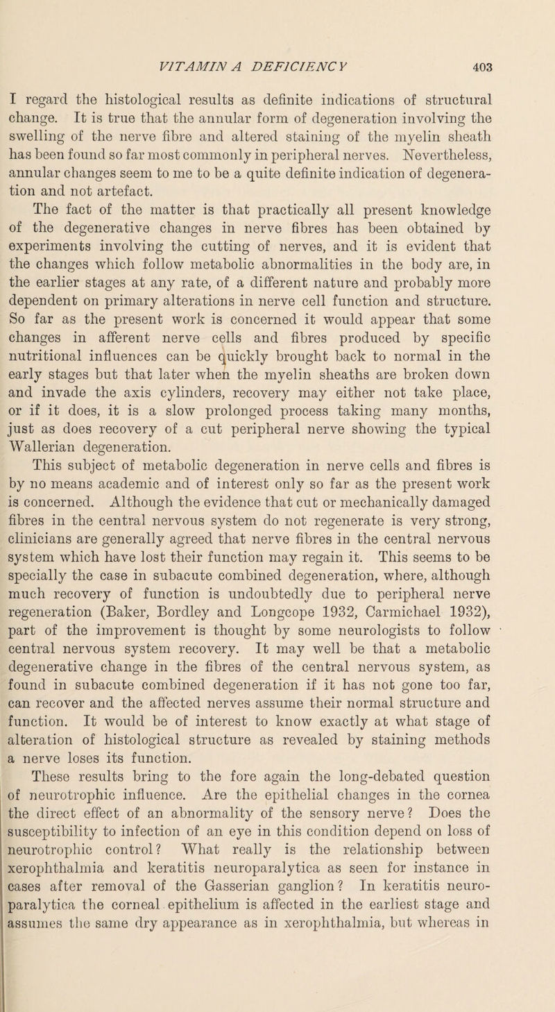 I regard the histological results as definite indications of structural change. It is true that the annular form of degeneration involving the swelling of the nerve fibre and altered staining of the myelin sheath has been found so far most commonly in peripheral nerves. Nevertheless, annular changes seem to me to be a quite definite indication of degenera¬ tion and not artefact. The fact of the matter is that practically all present knowledge of the degenerative changes in nerve fibres has been obtained by experiments involving the cutting of nerves, and it is evident that the changes which follow metabolic abnormalities in the body are, in the earlier stages at any rate, of a different nature and probably more dependent on primary alterations in nerve cell function and structure. So far as the present work is concerned it would appear that some changes in afferent nerve cells and fibres produced by specific nutritional influences can be quickly brought back to normal in the early stages but that later when the myelin sheaths are broken down and invade the axis cylinders, recovery may either not take place, or if it does, it is a slow prolonged process taking many months, just as does recovery of a cut peripheral nerve showing the typical Wallerian degeneration. This subject of metabolic degeneration in nerve cells and fibres is by no means academic and of interest only so far as the present work is concerned. Although the evidence that cut or mechanically damaged fibres in the central nervous system do not regenerate is very strong, clinicians are generally agreed that nerve fibres in the central nervous system which have lost their function may regain it. This seems to be specially the case in subacute combined degeneration, where, although much recovery of function is undoubtedly due to peripheral nerve regeneration (Baker, Bordley and Longcope 1932, Carmichael 1932), part of the improvement is thought by some neurologists to follow central nervous system recovery. It may well be that a metabolic degenerative change in the fibres of the central nervous system, as found in subacute combined degeneration if it has not gone too far, can recover and the affected nerves assume their normal structure and function. It would be of interest to know exactly at what stage of alteration of histological structure as revealed by staining methods a nerve loses its function. These results bring to the fore again the long-debated question of neurotrophic influence. Are the epithelial changes in the cornea the direct effect of an abnormality of the sensory nerve ? Does the susceptibility to infection of an eye in this condition depend on loss of neurotrophic control ? What really is the relationship between xerophthalmia and keratitis neuroparalytica as seen for instance in cases after removal of the Gasserian ganglion ? In keratitis neuro¬ paralytica the corneal epithelium is affected in the earliest stage and assumes the same dry appearance as in xerophthalmia, but whereas in