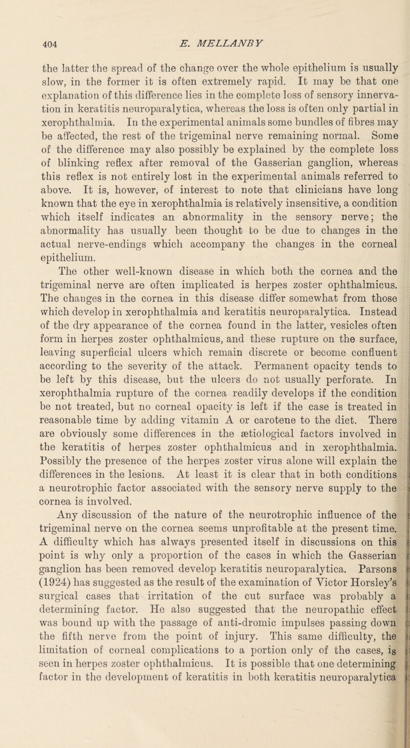 the latter the spread of the change over the whole epithelium is usually slow, in the former it is often extremely rapid. It may he that one explanation of this difference lies in the complete loss of sensory innerva¬ tion in keratitis neuroparalytica, whereas the loss is often only partial in xerophthalmia. In the experimental animals some bundles of fibres may be affected, the rest of the trigeminal nerve remaining normal. Some of the difference may also possibly be explained by the complete loss of blinking reflex after removal of the Gasserian ganglion, whereas this reflex is not entirely lost in the experimental animals referred to above. It is, however, of interest to note that clinicians have long known that the eye in xerophthalmia is relatively insensitive, a condition which itself indicates an abnormality in the sensory nerve; the abnormality has usually been thought to be due to changes in the actual nerve-endings which accompany the changes in the corneal epithelium. The other well-known disease in which both the cornea and the trigeminal nerve are often implicated is herpes zoster ophthalmicus. The changes in the cornea in this disease differ somewhat from those which develop in xerophthalmia and keratitis neuroparalytica. Instead of the dry appearance of the cornea found in the latter, vesicles often form in herpes zoster ophthalmicus, and these rupture on the surface, leaving superficial ulcers which remain discrete or become confluent according to the severity of the attack. Permanent opacity tends to be left by this disease, but the ulcers do not usually perforate. In xerophthalmia rupture of the cornea readily develops if the condition be not treated, but no corneal opacity is left if the case is treated in reasonable time by adding vitamin A or carotene to the diet. There are obviously some differences in the setiological factors involved in the keratitis of herpes zoster ophthalmicus and in xerophthalmia. Possibly the presence of the herpes zoster virus alone will explain the differences in the lesions. At least it is clear that in both conditions a neurotrophic factor associated with the sensory nerve supply to the i cornea is involved. Any discussion of the nature of the neurotrophic influence of the i trigeminal nerve on the cornea seems unprofitable at the present time. , A difficulty which has always presented itself in discussions on this • point is why only a proportion of the cases in which the Gasserian I ganglion has been removed develop keratitis neuroparalytica. Parsons j (1924) has suggested as the result of the examination of Victor Horsley’s i surgical cases that irritation of the cut surface was probably a i determining factor. He also suggested that the neuropathic effect i was bound up with the passage of anti-dromic impulses passing down the fifth nerve from the point of injury. This same difficulty, the i limitation of corneal complications to a portion only of the cases, is i seen in herpes zoster ophthalmicus. It is possible that one determining ; factor in the development of keratitis in both keratitis neuroparalytica j