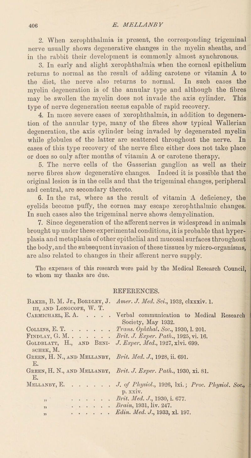 2. When xerophthalmia is present, the corresponding trigeminal nerve usually shows degenerative changes in the myelin sheaths, and in the rabbit their development is commonly almost synchronous. 3. In early and slight xerophthalmia when the corneal epithelium returns to normal as the result of adding carotene or vitamin A to the diet, the nerve also returns to normal. In such cases the myelin degeneration is of the annular type and although the fibres may be swollen the myelin does not invade the axis cylinder. This type of nerve degeneration seems capable of rapid recovery. 4. In more severe cases of xerophthalmia, in addition to degenera¬ tion of the annular type, many of the fibres show typical Wallerian degeneration, the axis cylinder being invaded by degenerated myelin while globules of the latter are scattered throughout the nerve. In cases of this type recovery of the nerve fibre either does not take place or does so only after months of vitamin A or carotene therapy. 5. The nerve cells of the Gasserian ganglion as well as their nerve fibres show degenerative changes. Indeed it is possible that the original lesion is in the cells and that the trigeminal changes, peripheral and central, are secondary thereto. 6. In the rat, where as the result of vitamin A deficiency, the eyelids become puffy, the cornea may escape xerophthalmic changes. In such cases also the trigeminal nerve shows demyelination. 7. Since degeneration of the afferent nerves is widespread in animals brought up under these experimental conditions, it is probable that hyper¬ plasia and metaplasia of other epithelial and mucosal surfaces throughout the body, and the subsequent invasion of these tissues by micro-organisms, are also related to changes in their afferent nerve supply. The expenses of this research were paid by the Medical Research Council, to whom my thanks are due. REFERENCES. Baker, B. M. Jr., Bordley, J. iit, and Longcope, W. T. Carmichael, E. A. Collins, E. T. Findlay, G. M. Goldblatt, H., and Beni- schek, M. Green, H. N., and Mellanby, E. Green, H. N., and Mellvnby, E. Mellanby, E. ...... 99 99 9) Amer. J. Med. Sci., 1932, clxxxiv. 1. Verbal communication to Medical Research f Society, May 1932. Trans. Ophthal. Soc., 1930, 1. 201. Brit. J. Exper. Path., 1925, vi. 16. J. Exper. Med., 1927, xlvi. 699. Brit. Med. J., 1928, ii. 691. Brit. J. Exper. Path., 1930, xi. 81. J. of Physiol., 1926, Ixi.; Proc. Physiol. Soc., r p. xxiv. Brit. Med. J., 1930, i. 677. Brain, 1931, liv. 247. Edin. Med. J., 1933, xl. 197.