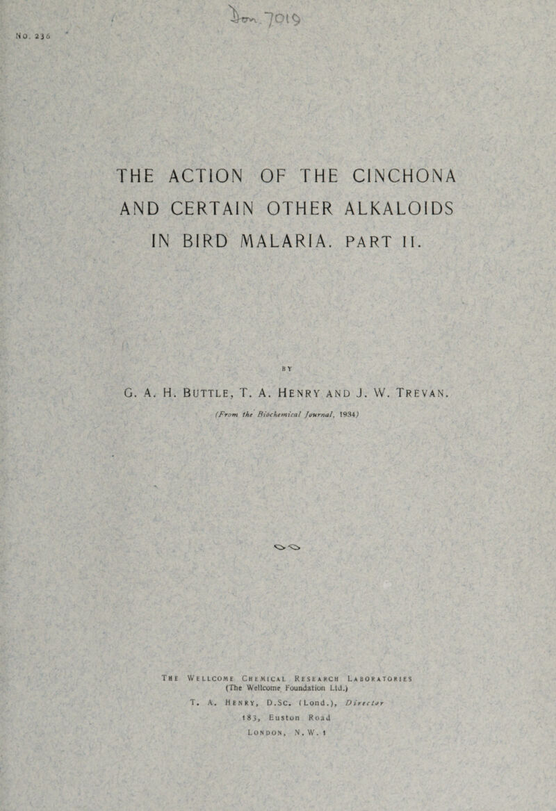 NO. 236 •buvy.'JO THE ACTION OF THE CINCHONA AND CERTAIN OTHER ALKALOIDS IN BIRD MALARIA. PART II. b y G. A. H. Buttle, T. A. Henry and J. W. Trevan (From the Biochemical Journal, 1934) .. A . The Wellcome Chemical Research Laboratories (The Wellcome Foundation Ltd.) T. A. HENRY, D.SC. (Load.), Director 183, Euston Road London, N.W.i