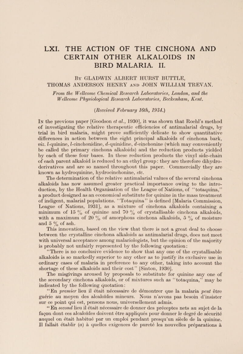 LXI. THE ACTION OF THE CINCHONA AND CERTAIN OTHER ALKALOIDS IN BIRD MALARIA. II. By GLADWIN ALBERT HURST BUTTLE, THOMAS ANDERSON HENRY and JOHN WILLIAM TREVAN. From the Wellcome Chemical Research Laboratories, London, and the Wellcome Physiological Research Laboratories, Beckenham, Kent. (Received February 16th, 1934.) In the previous paper [Goodson et ad., 1930], it was shown that Roehl’s method of investigating the relative therapeutic efficiencies of antimalarial drugs, by trial in bird malaria, might prove sufficiently delicate to show quantitative differences in action between the eight principal alkaloids of cinchona bark, viz. Z-quinine, Z-cinchonidine, cLquinidine, ^-cinchonine (which may conveniently be called the primary cinchona alkaloids) and the reduction products yielded by each of these four bases. In these reduction products the vinyl side-chain of each parent alkaloid is reduced to an ethyl group: they are therefore dihydro¬ derivatives and are so named throughout this paper. Commercially they are known as hydro quinine, hydro cinchonine, etc. The determination of the relative antimalarial values of the several cinchona alkaloids has now assumed greater practical importance owing to the intro¬ duction, by the Health Organisation of the League of Nations, of “totaquina,” a product designed as an economical substitute for quinine in the mass treatment of indigent, malarial populations. “Totaquina” is defined [Malaria Commission, League of Nations, 1931], as a mixture of cinchona alkaloids containing a minimum of 15 % of quinine and 70 % of crystallisable cinchona alkaloids, with a maximum of 20 % of amorphous cinchona alkaloids, 5 % of moisture and 5 % of ash. This innovation, based on the view that there is not a great deal to choose between the crystalline cinchona alkaloids as antimalarial drugs, does not meet with universal acceptance among malariologists, but the opinion of the majority is probably not unfairly represented by the following quotation: “There is no conclusive evidence to show that any one of the crystallisable alkaloids is so markedly superior to any other as to justify its exclusive use in ordinary cases of malaria in preference to any other, taking into account the shortage of these alkaloids and their cost” [Sinton, 1930]. The misgivings aroused by proposals to substitute for quinine any one of the secondary cinchona alkaloids, or of mixtures such as “totaquina,” may be indicated by the following quotation: “En premier lieu il etait necessaire de demontrer que la malaria pent etre guerie au moyen des alcaloides mineurs. Nous n’avons pas besoin d’insister sur ce point qui est, pensons nous, universellement admis. “ En second lieu il etait necessaire de donner des preceptes nets au sujet de la fagon dont ces alcaloides doivent etre appliques pour donner le degre de securite auquel on etait habitue par un emploi pendant presqu’un siecle de la quinine. Il fallait etablir (a) a quelles exigences de purete les nouvelles preparations a
