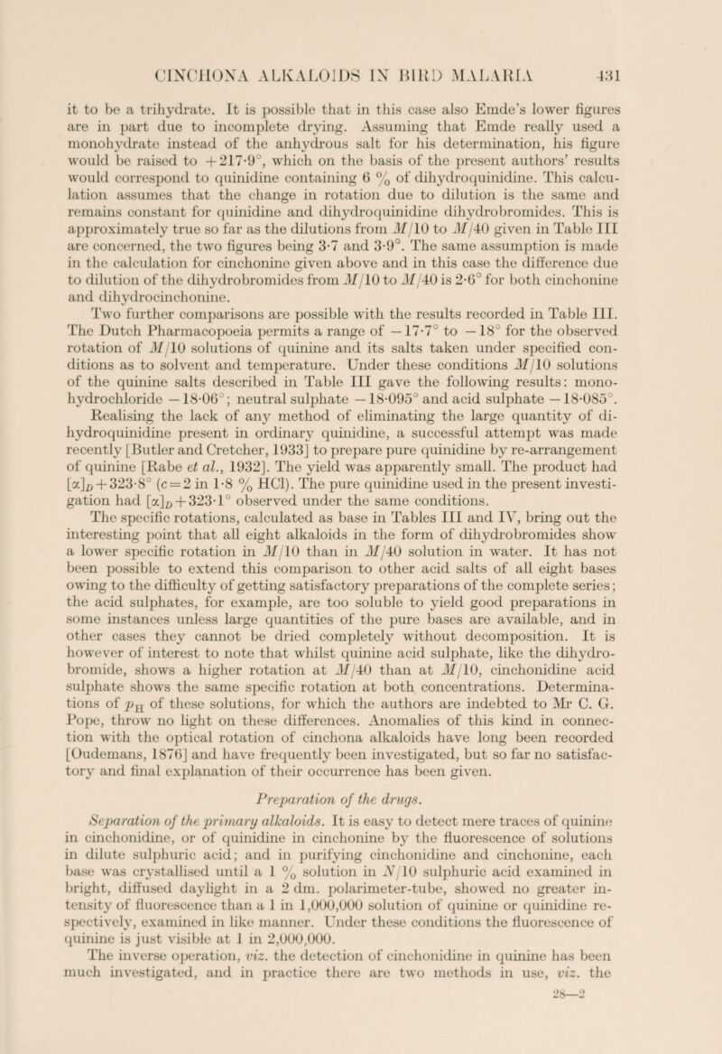 it to be a trihydrate. It is possible that in this case also Emde’s lower figures are in part due to incomplete drying. Assuming that Emde really used a monohydrate instead of the anhydrous salt for his determination, his figure would be raised to +217-9°, which on the basis of the present authors’ results would correspond to quinidine containing 6 % of dihydroquinidine. This calcu¬ lation assumes that the change in rotation due to dilution is the same and remains constant for quinidine and dihydroquinidine dihydrobromides. This is approximately true so far as the dilutions from 31/ 10 to 31/40 given in Table III are concerned, the two figures being 3-7 and 3-9°. The same assumption is made in the calculation for cinchonine given above and in this case the difference due to dilution of the dihydrobromides from 31/10 to 31/40 is 2-6° for both cinchonine and dihydro cinchonine. Two further comparisons are possible with the results recorded in Table III. The Dutch Pharmacopoeia permits a range of —17-7° to —18° for the observed rotation of 31/10 solutions of quinine and its salts taken under specified con¬ ditions as to solvent and temperature. Under these conditions 31/10 solutions of the quinine salts described in Table III gave the following results: mono¬ hydrochloride — 18-06°; neutral sulphate — 18-095° and acid sulphate —18-085°. Realising the lack of any method of eliminating the large quantity of di¬ hydroquinidine present in ordinary quinidine, a successful attempt was made recently [Butler and Cretcher, 1933] to prepare pure quinidine by re-arrangement of quinine [Rabe et al., 1932]. The yield was apparently small. The product had [a]x> + 323-8° (c = 2 in 1-8 % HC1). The pure quinidine used in the present investi¬ gation had [oc]p + 323T° observed under the same conditions. The specific rotations, calculated as base in Tables III and IV, bring out the interesting point that all eight alkaloids in the form of dihydrobromides show a lower specific rotation in 31/10 than in M/40 solution in water. It has not been possible to extend this comparison to other acid salts of all eight bases owing to the difficulty of getting satisfactory preparations of the complete series; the acid sulphates, for example, are too soluble to yield good preparations in some instances unless large quantities of the pure bases are available, and in other cases they cannot be dried completely without decomposition. It is however of interest to note that whilst quinine acid sulphate, like the dihydro¬ bromide, shows a higher rotation at 31/40 than at 31/10, cinchonidine acid suljffiate shows the same specific rotation at both concentrations. Determina¬ tions of pR of these solutions, for which the authors are indebted to Mr C. G. Pope, throw no light on these differences. Anomalies of this kind in connec¬ tion with the optical rotation of cinchona alkaloids have long been recorded [Oudemans, 1876] and have frequently been investigated, but so far no satisfac¬ tory and final explanation of their occurrence has been given. Preparation of the drugs. Separation of the primary alkaloids. It is easy to detect mere traces of quinine in cinchonidine, or of quinidine in cinchonine by the fluorescence of solutions in dilute sulphuric acid; and in purifying cinchonidine and cinchonine, each base was crystallised until a 1 % solution in Nj 10 sulphuric acid examined in bright, diffused daylight in a 2 dm. polarimeter-tube, showed no greater in¬ tensity of fluorescence than a 1 in 1,000,000 solution of quinine or quinidine re¬ spectively, examined in like manner. Under these conditions the fluorescence of quinine is just visible at 1 in 2,000,000. The inverse operation, viz. the detection of cinchonidine in quinine has been much investigated, and in practice there are two methods in use, viz. the 28—2