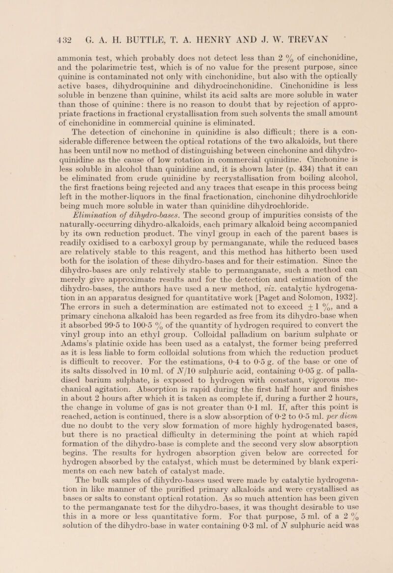 ammonia test, which probably does not detect less than 2 % of cinchonidine, and the polarimetric test, which is of no value for the present purpose, since quinine is contaminated not only with cinchonidine, but also with the optically active bases, dihydro quinine and dihydro cinchonidine. Cinchonidine is less soluble in benzene than quinine, whilst its acid salts are more soluble in water than those of quinine: there is no reason to doubt that by rejection of appro¬ priate fractions in fractional crystallisation from such solvents the small amount of cinchonidine in commercial quinine is eliminated. The detection of cinchonine in quinidine is also difficult; there is a con¬ siderable difference between the optical rotations of the two alkaloids, but there has been until now no method of distinguishing between cinchonine and dihydro- quinidine as the cause of low rotation in commercial quinidine. Cinchonine is less soluble in alcohol than quinidine and, it is shown later (p. 434) that it can be eliminated from crude quinidine by recrystallisation from boihng alcohol, the first fractions being rejected and any traces that escape in this process being left in the mother-liquors in the final fractionation, cinchonine dihydrochloride being much more soluble in water than quinidine dihydrochloride. Elimination of dihydro-bases. The second group of impurities consists of the naturally-occurring dihydro-alkaloids, each primary alkaloid being accompanied by its own reduction product. The vinyl group in each of the parent bases is readily oxidised to a carboxyl group by permanganate, while the reduced bases are relatively stable to this reagent, and this method has hitherto been used both for the isolation of these dihydro-bases and for their estimation. Since the dihydro-bases are only relatively stable to permanganate, such a method can merely give approximate results and for the detection and estimation of the dihydro-bases, the authors have used a new method, viz. catalytic hydrogena¬ tion in an apparatus designed for quantitative work [Paget and Solomon, 1932]. The errors in such a determination are estimated not to exceed ±1 %, and a primary cinchona alkaloid has been regarded as free from its dihydro-base when it absorbed 99-5 to 100-5 % of the quantity of hydrogen required to convert the vinyl group into an ethyl group. Colloidal palladium on barium sulphate or Adams’s platinic oxide has been used as a catalyst, the former being preferred as it is less liable to form colloidal solutions from which the reduction product is difficult to recover. For the estimations, 0-4 to 0-5 g. of the base or one of its salts dissolved in 10 ml. of A/10 sulphuric acid, containing 0-05 g. of palla- dised barium sulphate, is exposed to hydrogen with constant, vigorous me¬ chanical agitation. Absorption is rapid during the first half hour and finishes in about 2 hours after which it is taken as complete if, during a further 2 hours, the change in volume of gas is not greater than 0-1 ml. If, after this point is reached, action is continued, there is a slow absorption of 0-2 to 0-5 ml. per diem due no doubt to the very slow formation of more highly hydrogenated bases, but there is no practical difficulty in determining the point at which rapid formation of the dihydro-base is complete and the second very slow absorption begins. The results for hydrogen absorption given below are corrected for hydrogen absorbed by the catalyst, which must be determined by blank experi¬ ments on each new batch of catalyst made. The bulk samples of dihydro-bases used were made by catalytic hydrogena¬ tion in like manner of the purified primary alkaloids and were crystallised as bases or salts to constant optical rotation. As so much attention has been given to the permanganate test for the dihydro-bases, it was thought desirable to use this in a more or less quantitative form. For that purpose, 5 ml. of a 2 % solution of the dihydro-base in water containing 0-3 ml. of A sulphuric acid was