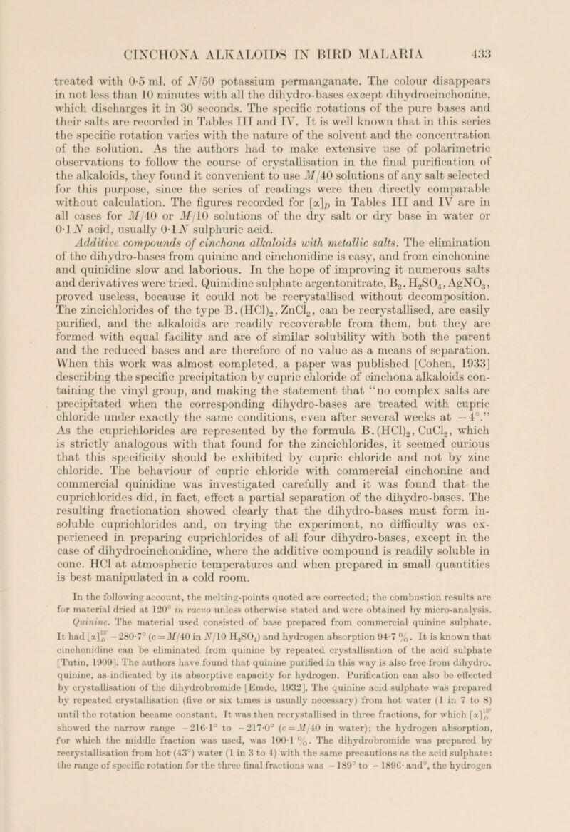 treated with 0-5 ml. of xV 50 potassium permanganate. The colour disappears in not less than 10 minutes with all the dihydro-bases except dihydrocinchonine, which discharges it in 30 seconds. The specific rotations of the pure bases and their salts are recorded in Tables III and IV. It is well known that in this series the specific rotation varies with the nature of the solvent and the concentration of the solution. As the authors had to make extensive use of polarimetric observations to follow the course of crystallisation in the final purification of the alkaloids, they found it convenient to use xlf/40 solutions of any salt selected for this purpose, since the series of readings were then directly comparable without calculation. The figures recorded for [jx]D in Tables III and IV are in all cases for ilf/40 or ilf/10 solutions of the dry salt or dry base in water or 0T N acid, usually 01N sulphuric acid. Additive compounds of cinchona alkaloids with metallic salts. The elimination of the dihydro-bases from quinine and cinchonidine is easy, and from cinchonine and quinidine slow and laborious. In the hope of improving it numerous salts and derivatives were tried. Quinidine sulphate argentonitrate, B2. H2S04, AgNOs, proved useless, because it could not be recrystallised without decomposition. The zincichlorides of the type B.(HC1)2, ZnCl2, can be recrystallised, are easily purified, and the alkaloids are readily recoverable from them, but they are formed with equal facility and are of similar solubility with both the parent and the reduced bases and are therefore of no value as a means of separation. When this work was almost completed, a paper was published [Cohen, 1933] describing the specific precipitation by cupric chloride of cinchona alkaloids con¬ taining the vinyl group, and making the statement that ‘:no complex salts are precipitated when the corresponding dihydro-bases are treated with cupric chloride under exactly the same conditions, even after several weeks at — 4°.” As the cuprichlorides are represented by the formula B. (HC1)2, CuCl2, which is strictly analogous with that found for the zincichlorides, it seemed curious that this specificity should be exhibited by cupric chloride and not by zinc chloride. The behaviour of cupric chloride with commercial cinchonine and commercial quinidine was investigated carefully and it was found that the cuprichlorides did, in fact, effect a partial separation of the dihydro-bases. The resulting fractionation showed clearly that the dihydro-bases must form in¬ soluble cuprichlorides and, on trying the experiment, no difficulty was ex¬ perienced in preparing cuprichlorides of all four dihydro-bases, except in the case of dihydrocinchonidine, where the additive compound is readily soluble in cone. HC1 at atmospheric temperatures and when prepared in small quantities is best manipulated in a cold room. In the following account, the melting-points quoted are corrected; the combustion results are for material dried at 120° in vacuo unless otherwise stated and were obtained by micro-analysis. Quinine. The material used consisted of base prepared from commercial quinine sulphate. It had [a]/,’ -280-7° (c= J//40 in Nj 10 H2S04) and hydrogen absorption 94-7 %. It is known that cinchonidine can be eliminated from quinine by repeated crystallisation of the acid sulphate [Tutin, 1909]. The authors have found that quinine purified in this way is also free from dihydro, quinine, as indicated by its absorptive capacity for hydrogen. Purification can also be effected by crystallisation of the dihydrobromide [Emde, 1932]. The quinine acid sulphate was prepared by repeated crystallisation (five or six times is usually necessary) from hot water (1 in 7 to 8) until the rotation became constant. It was then recrystallised in three fractions, for which [a]/,’ showed the narrow range -216-1° to -217-0° (c = J//40 in water); the hydrogen absorption, for which the middle fraction was used, was 100-1 %. The dihydrobromide was prepared by recrystallisation from hot (43°) water (1 in 3 to 4) with the same precautions as the acid sulphate: the range of specific rotation for the three final fractions was - 189° to - 189C- and°, the hydrogen
