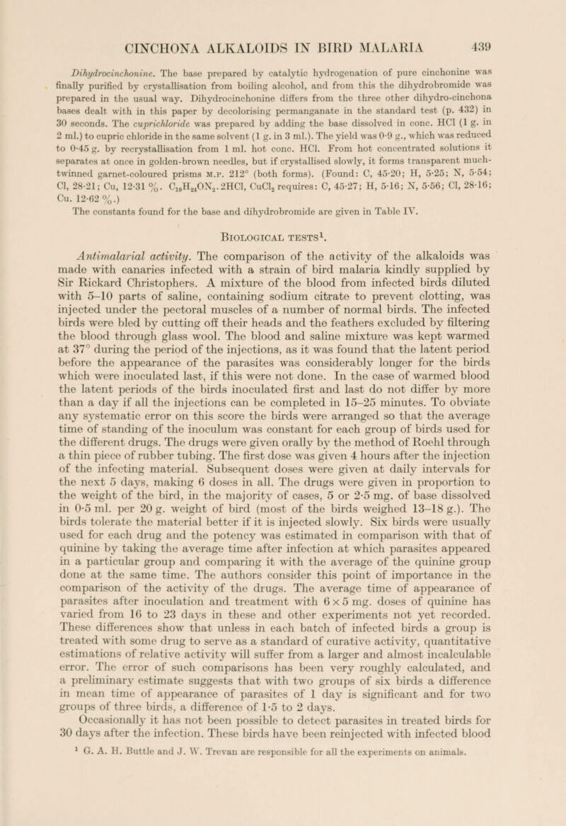 Dihi/drocinchoninc. The base prepared by catalytic hydrogenation of pure cinchonine was finally purified by crystallisation from boiling alcohol, and from this the dihydrobromide was prepared in the usual way. Dihydrocinchonine differs from the three other dihydro-cinchona bases dealt with in this paper by decolorising permanganate in the standard test (p. 432) in 30 seconds. The cuprichloride was prepared by adding the base dissolved in cone. HC1 (1 g. in 2 ml.) to cupric chloride in the same solvent (1 g. in 3 ml.). The yield was 0-9 g., which was reduced to 0-45 g. by recrystallisation from 1 ml. hot cone. HC1. From hot concentrated solutions it separates at once in golden-brown needles, but if crystallised slowly, it forms transparent much- twinned garnet-coloured prisms m.p. 212° (both forms). (Found: C, 45-20; H, 5-25; N, 5-54; Cl, 28-21; Cu, 12-31 %. C19H24ON2.2HC1, CuCl2 requires: C, 45-27; H, 5-16; N, 5-56; Cl, 28-16; Cu. 12-62 %.) The constants found for the base and dihydrobromide are given in Table IV. Biological tests1. Antimalarial activity. The comparison of the activity of the alkaloids was made with canaries infected with a strain of bird malaria kindly supplied by Sir Rickard Christophers. A mixture of the blood from infected birds diluted with 5-10 parts of saline, containing sodium citrate to prevent clotting, was injected under the pectoral muscles of a number of normal birds. The infected birds were bled by cutting off their heads and the feathers excluded by filtering the blood through glass wool. The blood and saline mixture was kept warmed at 37° during the period of the injections, as it was found that the latent period before the appearance of the parasites was considerably longer for the birds which were inoculated last, if this were not done. In the case of warmed blood the latent periods of the birds inoculated first and last do not differ by more than a day if all the injections can be completed in 15-25 minutes. To obviate any systematic error on this score the birds were arranged so that the average time of standing of the inoculum was constant for each group of birds used for the different drugs. The drugs were given orally by the method of Roehl through a thin piece of rubber tubing. The first dose was given 4 hours after the injection of the infecting material. Subsequent doses were given at daily intervals for the next 5 days, making 6 doses in all. The drugs were given in proportion to the weight of the bird, in the majority of cases, 5 or 2-5 mg. of base dissolved in 0-5 ml. per 20 g. weight of bird (most of the birds weighed 13-18 g.). The birds tolerate the material better if it is injected slowly. Six birds were usually used for each drug and the potency was estimated in comparison with that of quinine by taking the average time after infection at which parasites appeared in a particular group and comparing it with the average of the quinine group done at the same time. The authors consider this point of importance in the comparison of the activity of the drugs. The average time of appearance of parasites after inoculation and treatment with 6x5 mg. doses of quinine has varied from 16 to 23 days in these and other experiments not yet recorded. These differences show that unless in each batch of infected birds a group is treated with some drug to serve as a standard of curative activity, quantitative estimations of relative activity will suffer from a larger and almost incalculable error. The error of such comparisons has been very roughly calculated, and a preliminary estimate suggests that with two groups of six birds a difference in mean time of appearance of parasites of 1 day is significant and for two groups of three birds, a difference of 1-5 to 2 days. Occasionally it has not been possible to detect parasites in treated birds for 30 days after the infection. These birds have been reinjected with infected blood 1 G. A. H. Buttle and J. W. Trevan are responsible for all the experiments on animals.