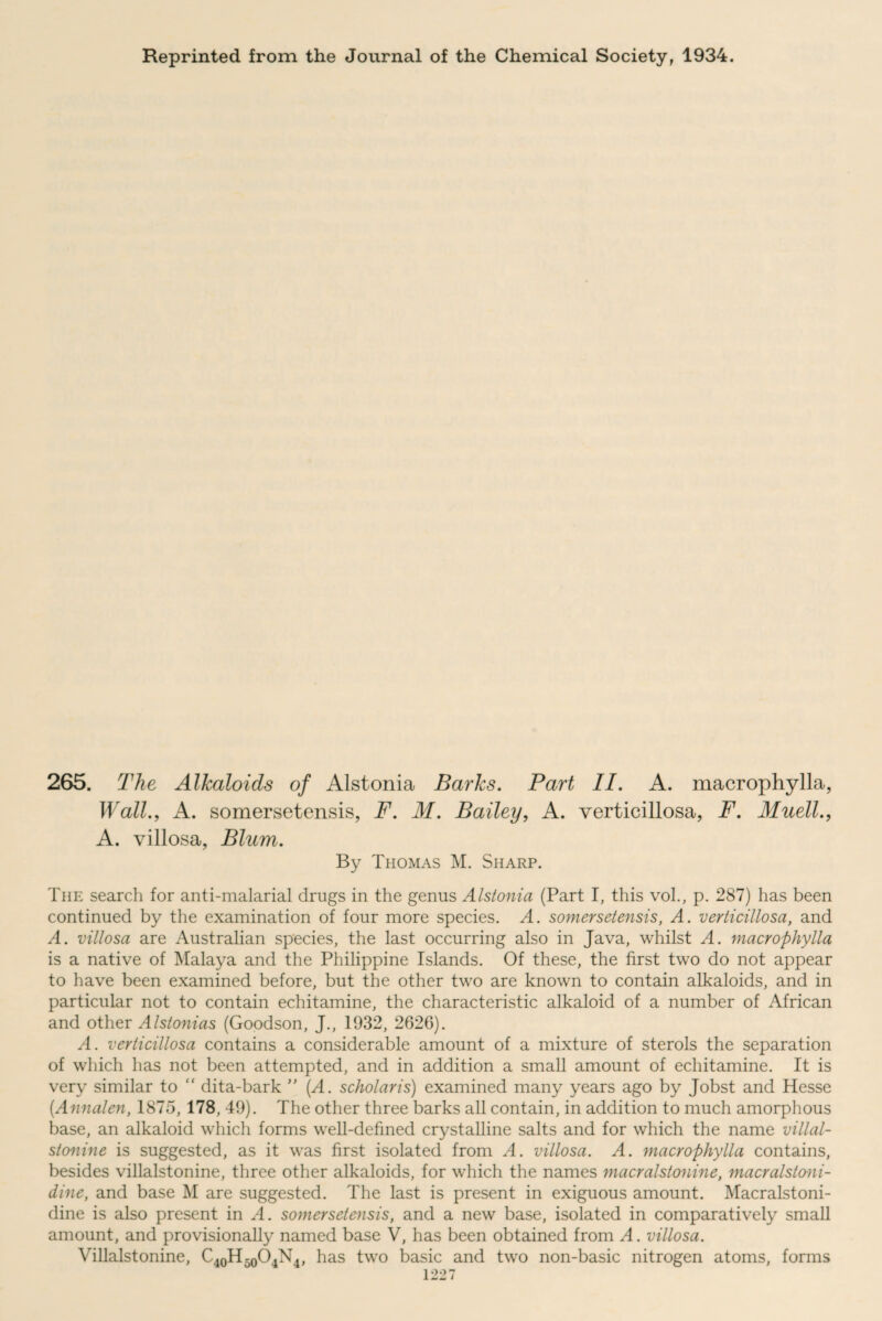 Reprinted from the Journal of the Chemical Society, 1934. 265. The Alkaloids of Alstonia Barks. Part II. A. macrophylla, Wall., A. somersetensis, F. M. Bailey, A. verticillosa, F. Muell., A. villosa, Blum. By Thomas M. Sharp. The search for anti-malarial drugs in the genus Alstonia (Part I, this vol., p. 287) has been continued by the examination of four more species. A. somersetensis, A. verticillosa, and A. villosa are Australian species, the last occurring also in Java, whilst A. macrophylla is a native of Malaya and the Philippine Islands. Of these, the first two do not appear to have been examined before, but the other two are known to contain alkaloids, and in particular not to contain echitamine, the characteristic alkaloid of a number of African and other Alslonias (Goodson, J., 1932, 2626). A. verticillosa contains a considerable amount of a mixture of sterols the separation of which has not been attempted, and in addition a small amount of echitamine. It is very similar to “ dita-bark ” (A. scholar is) examined many years ago by Jobst and Hesse (Annalen, 1875, 178, 49). The other three barks all contain, in addition to much amorphous base, an alkaloid which forms well-defined crystalline salts and for which the name villal- stonine is suggested, as it was first isolated from A. villosa. A. macrophylla contains, besides villalstonine, three other alkaloids, for which the names macralstonine, macralstoni- dine, and base M are suggested. The last is present in exiguous amount. Macralstoni- dine is also present in A. somersetensis, and a new base, isolated in comparatively small amount, and provisionally named base V, has been obtained from A. villosa. Villalstonine, C40H50O4N4, has two basic and two non-basic nitrogen atoms, forms