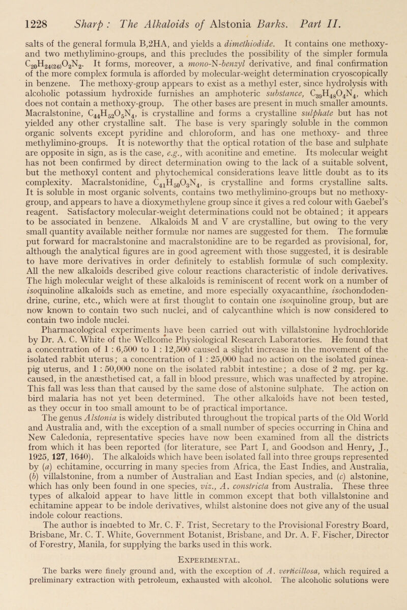 salts of the general formula B,2HA, and yields a dimethiodide. It contains one methoxy- and two methylimino-groups, and this precludes the possibility of the simpler formula ^20^24(26)^2^2- It forms, moreover, a mono-N-benzyl derivative, and final confirmation of the more complex formula is afforded by molecular-weight determination cryoscopically in benzene. The methoxy-group appears to exist as a methyl ester, since hydrolysis with alcoholic potassium hydroxide furnishes an amphoteric substance, C39H4804N4, which does not contain a methoxy-group. The other bases are present in much smaller amounts. Macralstonine, C44H5205N4, is crystalline and forms a crystalline sulphate but has not yielded any other crystalline salt. The base is very sparingly soluble in the common organic solvents except pyridine and chloroform, and has one methoxy- and three methylimino-groups. It is noteworthy that the optical rotation of the base and sulphate are opposite in sign, as is the case, e.g., with aconitine and emetine. Its molecular weight has not been confirmed by direct determination owing to the lack of a suitable solvent, but the methoxyl content and phytochemical considerations leave little doubt as to its complexity. Macralstonidine, C41H50O3N4, is crystalline and forms crystalline salts. It is soluble in most organic solvents, contains two methylimino-groups but no methoxy- group, and appears to have a dioxymethylene group since it gives a red colour with Gaebel’s reagent. Satisfactory molecular-weight determinations could not be obtained; it appears to be associated in benzene. Alkaloids M and V are crystalline, but owing to the very small quantity available neither formulae nor names are suggested for them. The formulae put forward for macralstonine and macralstonidine are to be regarded as provisional, for, although the analytical figures are in good agreement with those suggested, it is desirable to have more derivatives in order definitely to establish formulae of such complexity. All the new alkaloids described give colour reactions characteristic of indole derivatives. The high molecular weight of these alkaloids is reminiscent of recent work on a number of fsoquinoline alkaloids such as emetine, and more especially oxyacanthine, fsochondoden- drine, curine, etc., which were at first thought to contain one fsoquinoline group, but are now known to contain two such nuclei, and of calycanthine which is now considered to contain two indole nuclei. Pharmacological experiments have been carried out with villalstonine hydrochloride by Dr. A. C. White of the Wellcome Physiological Research Laboratories. He found that a concentration of 1 : 6,500 to 1 : 12,500 caused a slight increase in the movement of the isolated rabbit uterus; a concentration of 1 : 25,000 had no action on the isolated guinea- pig uterus, and 1 : 50,000 none on the isolated rabbit intestine; a dose of 2 mg. per kg. caused, in the anaesthetised cat, a fall in blood pressure, which was unaffected by atropine. This fall was less than that caused by the same dose of alstonine sulphate. The action on bird malaria has not yet been determined. The other alkaloids have not been tested, as they occur in too small amount to be of practical importance. The genus Alstonia is widely distributed throughout the tropical parts of the Old World and Australia and, with the exception of a small number of species occurring in China and New Caledonia, representative species have now been examined from all the districts from which it has been reported (for literature, see Part I, and Goodson and Henry, J., 1925, 127, 1640). The alkaloids which have been isolated fall into three groups represented by (a) echitamine, occurring in many species from Africa, the East Indies, and Australia, (b) villalstonine, from a number of Australian and East Indian species, and (c) alstonine, which has only been found in one species, viz., A. eonstricta from Australia. These three types of alkaloid appear to have little in common except that both villalstonine and echitamine appear to be indole derivatives, whilst alstonine does not give any of the usual indole colour reactions. The author is indebted to Mr. C. F. Trist, Secretary to the Provisional Forestry Board, Brisbane, Mr. C. T. White, Government Botanist, Brisbane, and Dr. A. F. Fischer, Director of Forestry, Manila, for supplying the barks used in this work. Experimental. The barks were finely ground and, with the exception of A. verticillosa, which required a preliminary extraction with petroleum, exhausted with alcohol. The alcoholic solutions were