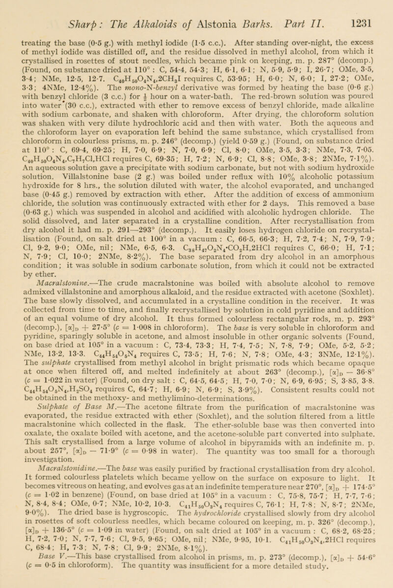 treating the base (0-5 g.) with methyl iodide (1-5 c.c.). After standing over-night, the excess of methyl iodide was distilled off, and the residue dissolved in methyl alcohol, from which it crystallised in rosettes of stout needles, which became pink on keeping, m. p. 287° (decomp.) (Found, on substance dried at 110° : C, 54-4, 54-3; H, 6-1, 6-1; N, 5-9, 5-9; I, 26-7; OMe, 3-5, 3-4; NMe, 12-5, 12 7. C40H60O4N4,2CH3I requires C, 53-95; H, 6-0; N, 6-0; 1,27-2; OMe, 3-3; 4NMe, 12-4%). The mono-~N-benzyl derivative was formed by heating the base (0-6 g.) with benzyl chloride (3 c.c.) for | hour on a water-bath. The red-brown solution was poured into water (30 c.c.), extracted with ether to remove excess of benzyl chloride, made alkaline with sodium carbonate, and shaken with chloroform. After drying, the chloroform solution was shaken with very dilute hydrochloric acid and then with water. Both the aqueous and the chloroform layer on evaporation left behind the same substance, which crystallised from chloroform in colourless prisms, m. p. 246° (decomp.) (yield 0-59 g.) (Found, on substance dried at 110°: C, 69-4, 69-25; H, 7-0, 6-9; N, 7-0, 6-9; Cl, 8-0; OMe, 3-5, 3-3; NMe, 7-3, 7-05. C40H50O4N4,C7H7Cl,HCl requires C, 69-35; H, 7-2; N, 6-9; Cl, 8-8; OMe, 3-8; 2NMe, 7-1%). An aqueous solution gave a precipitate with sodium carbonate, but not with sodium hydroxide solution. Villalstonine base (2 g.) was boiled under reflux with 10% alcoholic potassium hydroxide for 8 hrs., the solution diluted with water, the alcohol evaporated, and unchanged base (0-45 g.) removed by extraction with ether. After the addition of excess of ammonium chloride, the solution was continuously extracted with ether for 2 days. This removed a base (0-63 g.) which was suspended in alcohol and acidified with alcoholic hydrogen chloride. The solid dissolved, and later separated in a crystalline condition. After recrystallisation from dry alcohol it had m. p. 291—293° (decomp.). It easily loses hydrogen chloride on recrystal¬ lisation (Found, on salt dried at 100° in a vacuum : C, 66-5, 66-3; H, 7-2, 7-4; N, 7-9, 7-9; Cl, 9-2, 9-0; OMe, nil; NMe, 6-5, 6-3. C38H4702N4*C02H,2HC1 requires C, 66-0; H, 7-1; N, 7-9; Cl, 10-0; 2NMe, 8-2%). The base separated from dry alcohol in an amorphous condition; it was soluble in sodium carbonate solution, from which it could not be extracted by ether. Macralstonine.—The crude macralstonine was boiled with absolute alcohol to remove admixed villalstonine and amorphous alkaloid, and the residue extracted with acetone (Soxhlet). The base slowly dissolved, and accumulated in a crystalline condition in the receiver. It was collected from time to time, and finally recrystallised by solution in cold pyridine and addition of an equal volume of dry alcohol. It thus formed colourless rectangular rods, m. p. 293° (decomp.), [a]D + 27-5° (c = 1-008 in chloroform). The base is very soluble in chloroform and pyridine, sparingly soluble in acetone, and almost insoluble in other organic solvents (Found, on base dried at 105° in a vacuum : C, 73-4, 73-3; H, 7-4, 7-5; N, 7-8, 7-9; OMe, 5-2, 5-2; NMe, 13-2, 13-3. C44H54OsN4 requires C, 73-5; H, 7-6; N, 7-8; OMe, 4-3; 3NMe, 12-1%). The sulphate crystallised from methyl alcohol in bright prismatic rods which became opaque at once when filtered off, and melted indefinitely at about 263° (decomp.), [a]D — 36-8° (c = 1-022 in water) (Found, on dry salt : C, 64-5, 64-5; H, 7-0, 7-0; N, 6-9, 6-95; S, 3-85, 3-8. C44H5405N4,H2S04 requires C, 64-7; H, 6-9; N, 6-9; S, 3-9%). Consistent results could not be obtained in the methoxy- and methylimino-determinations. Sulphate of Base M.—The acetone filtrate from the purification of macralstonine was evaporated, the residue extracted with ether (Soxhlet), and the solution filtered from a little macralstonine which collected in the flask. The ether-soluble base was then converted into oxalate, the oxalate boiled with acetone, and the acetone-soluble part converted into sulphate. This salt crystallised from a large volume of alcohol in bipyramids with an indefinite m. p. about 257°, [a]D — 71-9° (c = 0-98 in water). The quantity was too small for a thorough investigation. Macralstonidine.—The base was easily purified by fractional crystallisation from dry alcohol. It formed colourless platelets which became yellow on the surface on exposure to light. It becomes vitreous on heating, and evolves gas at an indefinite temperature near 270°, [a]D + 174-5° (c = 1-02 in benzene) (Found, on base dried at 105° in a vacuum : C, 75-8, 75-7; H, 7-7, 7-6; N, 8-4, 8-4; OMe, 0-7; NMe, 10-2, 10-3. C41H50O3N4 requires C, 76-1; H, 7-8; N, 8-7; 2NMe, 9-0%). 1 he dried base is hygroscopic. The hydrochloride crystallised slowly from dry alcohol in rosettes of soft colourless needles, which became coloured on keeping, m. p. 326° (decomp.), [«]d + 136-5° (c — T09 in water) (Found, on salt dried at 105° in a vacuum : C, 68-2, 68-25; H, 7-2, 7-0; N, 7-7, 7-6; Cl, 9-5, 9-65; OMe, nil; NMe, 9-95, 10 1. C41H50O3N4,2HCl requires C, 68 4; H, 7-3; N, 7-8; Cl, 9-9; 2NMe, 8-1%). Base V.—This base crystallised from alcohol in prisms, m. p. 273° (decomp.), [a]D + 54-6° (c = 0-5 in chloroform). The quantity was insufficient for a more detailed study.