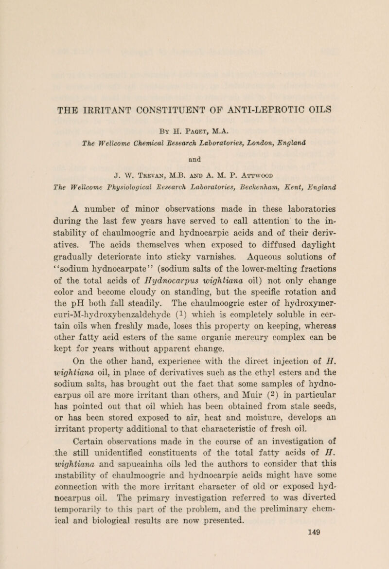 THE IRRITANT CONSTITUENT OF ANTI-LEPROTIC OILS By H. Paget, M.A. The Wellcome Chemical Besearch Laboratories, London, England and J. W. Trevan, M.B. akd A. M. P. Attwood The Wellcome Physiological Besearch Laboratories, Beckenham, Kent, England A number of minor observations made in these laboratories during the last few years have served to call attention to the in¬ stability of chaulmoogric and hydnocarpic acids and of their deriv¬ atives. The acids themselves when exposed to diffused daylight gradually deteriorate into sticky varnishes. Aqueous solutions of “sodium hydnocarpate” (sodium salts of the lower-melting fractions of the total acids of Hydnocarpus wightiana oil) not only change color and become cloudy on standing, but the specific rotation and the pH both fall steadily. The chaulmoogric ester of hydroxymer- curi-M-hydroxybenzaldehyde (!) which is completely soluble in cer¬ tain oils when freshly made, loses this property on keeping, whereas other fatty acid esters of the same organic mercury complex can be kept for years without apparent change. On the other hand, experience with the direct injection of H. wightiana oil, in place of derivatives such as the ethyl esters and the sodium salts, has brought out the fact that some samples of hydno¬ carpus oil are more irritant than others, and Muir (2) in particular has pointed out that oil which has been obtained from stale seeds, or has been stored exposed to air, heat and moisture, develops an irritant property additional to that characteristic of fresh oil. Certain observations made in the course of an investigation of the still unidentified constituents of the total fatty acids of H. wightiana and sapucainha oils led the authors to consider that this instability of chaulmoogric and hydnocarpic acids might have some connection with the more irritant character of old or exposed hyd¬ nocarpus oil. The primary investigation referred to was diverted temporarily to this part of the problem, and the preliminary chem¬ ical and biological results are now presented.