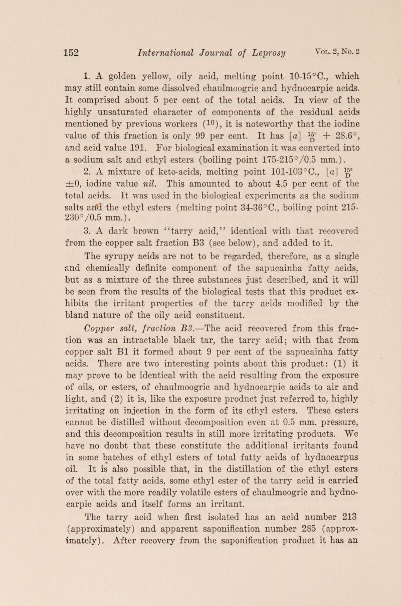 1. A golden yellow, oily acid, melting point 10-15 °C., which may still contain some dissolved chaulmoogric and hydnocarpic acids. It comprised about 5 per cent of the total acids. In view of the highly unsaturated character of components of the residual acids mentioned by previous workers (10), it is noteworthy that the iodine value of this fraction is only 99 per cent. It has [a] -f- 28.6°, and acid value 191. For biological examination it was converted into a sodium salt and ethyl esters (boiling point 175-215°/0.5 mm.). 2. A mixture of keto-acids, melting point 101-103°C., [a] ±0, iodine value nil. This amounted to about 4.5 per cent of the total acids. It wms used in the biological experiments as the sodium salts arid the ethyl esters (melting point 34-36°C., boiling point 215- 230°/0.5 mm.). 3. A dark brown “tarry acid,” identical with that recovered from the copper salt fraction B3 (see below), and added to it. The syrupy acids are not to be regarded, therefore, as a single and chemically definite component of the sapucainha fatty acids, but as a mixture of the three substances just described, and it will be seen from the results of the biological tests that this product ex¬ hibits the irritant properties of the tarry acids modified by the bland nature of the oily acid constituent. Copper salt, fraction B3.—The acid recovered from this frac¬ tion was an intractable black tar, the tarry acid; with that from copper salt B1 it formed about 9 per cent of the sapucainha fatty acids. There are two interesting points about this product: (1) it may prove to be identical with the acid resulting from the exposure of oils, or esters, of chaulmoogric and hydnocarpic acids to air and light, and (2) it is, like the exposure product just referred to, highly irritating on injection in the form of its ethyl esters. These esters cannot be distilled without decomposition even at 0.5 mm. pressure, and this decomposition results in still more irritating products. We have no doubt that these constitute the additional irritants found in some batches of ethyl esters of total fatty acids of hydnocarpus oil. It is also possible that, in the distillation of the ethyl esters of the total fatty acids, some ethyl ester of the tarry acid is carried over with the more readily volatile esters of chaulmoogric and hydno¬ carpic acids and itself forms an irritant. The tarry acid when first isolated has an acid number 213 (approximately) and apparent saponification number 285 (approx¬ imately). After recovery from the saponification product it has an