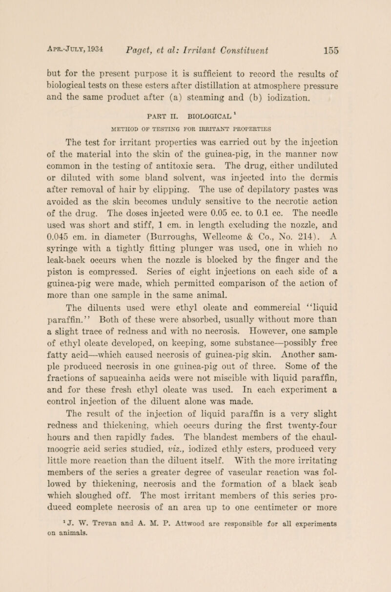 but for the present purpose it is sufficient to record the results of biological tests on these esters after distillation at atmosphere pressure and the same product after (a) steaming and (b) iodization. PART n. BIOLOGICAL1 METHOD OF TESTING FOR IRRITANT PROPERTIES The test for irritant properties was carried out by the injection of the material into the skin of the guinea-pig, in the manner now common in the testing of antitoxic sera. The drug, either undiluted or diluted with some bland solvent, was injected into the dermis after removal of hair by clipping. The use of depilatory pastes was avoided as the skin becomes unduly sensitive to the necrotic action of the drug. The doses injected were 0.05 cc. to 0.1 cc. The needle used was short and stiff, 1 cm. in length excluding the nozzle, and 0.045 cm. in diameter (Burroughs, Wellcome & Co., No. 214). A syringe with a tightly fitting plunger was used, one in which no leak-back occurs when the nozzle is blocked by the finger and the piston is compressed. Series of eight injections on each side of a guinea-pig were made, which permitted comparison of the action of more than one sample in the same animal. The diluents used were ethyl oleate and commercial “liquid paraffin.” Both of these were absorbed, usually without more than a slight trace of redness and with no necrosis. However, one sample of ethyl oleate developed, on keeping, some substance—possibly free fatty acid—which caused necrosis of guinea-pig skin. Another sam¬ ple produced necrosis in one guinea-pig out of three. Some of the fractions of sapucainha acids were not miscible with liquid paraffin, and for these fresh ethyl oleate was used. In each experiment a control injection of the diluent alone was made. The result of the injection of liquid paraffin is a very slight redness and thickening, which occurs during the first twenty-four hours and then rapidly fades. The blandest members of the chaul- moogric acid series studied, viz., iodized ethly esters, produced very little more reaction than the diluent itself. With the more irritating members of the series a greater degree of vascular reaction was fol¬ lowed by thickening, necrosis and the formation of a black scab which sloughed off. The most irritant members of this series pro¬ duced complete necrosis of an area up to one centimeter or more 1J. W. Trevan ana A. M. P. Attwood are responsible for all experiments on animals.