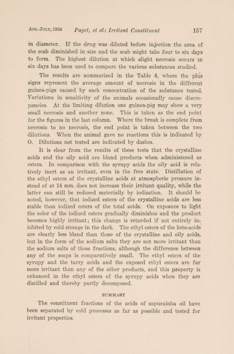 in diameter. If the drug was diluted before injection the area of the scab diminished in size and the scab might take four to six days to form. The highest dilution at which slight necrosis occurs in six days has been used to compare the various substances studied. The results are summarized in the Table 4, where the plus signs represent the average amount of necrosis in the different guinea-pigs caused by each concentration of the substance tested. Variations in sensitivity of the animals occasionally cause discre¬ pancies. At the limiting dilution one guinea-pig may show a very small necrosis and another none. This is taken as the end point for the figures in the last column. Where the break is complete from necrosis to no necrosis, the end point is taken between the two dilutions. When the animal gave no reactions this is indicated by 0. Dilutions not tested are indicated by dashes. It is clear from the results of these tests that the crystalline acids and the oily acid are bland products when administered as esters. In comparison with the syrupy acids the oily acid is rela¬ tively inert as an irritant, even in the free state. Distillation of the ethyl esters of the crystalline acids at atmospheric pressure in¬ stead of at 14 mm. does not increase their irritant quality, while the latter can still be reduced materially by iodization. It should be noted, however, that iodized esters of the crystalline acids are less stable than iodized esters of the total acids. On exposure to light the color of the iodized esters gradually diminishes and the product becomes highly irritant; this change is retarded if not entirely in- » hibited by cold storage in the dark. The ethyl esters of the keto-acids are clearly less bland than those of the crystalline and oily acids, but in the form of the sodium salts they are not more irritant than the sodium salts of these fractions, although the difference between any of the soaps is comparatively small. The ethyl esters of the syrupy and the tarry acids and the exposed ethyl esters are far more irritant than any of the other products, and this property is enhanced in the ethyl esters of the syrupy acids when they are distilled and thereby partly decomposed. SUMMARY The constituent fractions of the acids of sapucainha oil have been separated by cold processes as far as possible and tested for irritant properties.