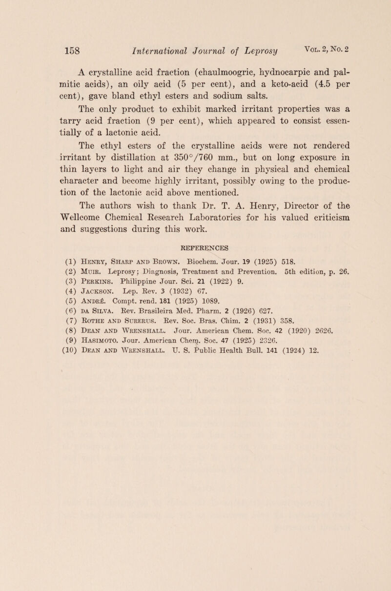 A crystalline acid fraction (chaulmoogric, hydnocarpic and pal¬ mitic acids), an oily acid (5 per cent), and a keto-acid (4.5 per cent), gave bland ethyl esters and sodium salts. The only product to exhibit marked irritant properties was a tarry acid fraction (9 per cent), which appeared to consist essen¬ tially of a lactonic acid. The ethyl esters of the crystalline acids were not rendered irritant by distillation at 350°/760 mm., but on long exposure in thin layers to light and air they change in physical and chemical character and become highly irritant, possibly owing to the produc¬ tion of the lactonic acid above mentioned. The authors wish to thank Dr. T. A. Henry, Director of the Wellcome Chemical Research Laboratories for his valued criticism and suggestions during this work. REFERENCES (1) Henry, Sharp and Brown. Biochem. Jour. 19 (1925) 518. (2) Muir. Leprosy; Diagnosis, Treatment and Prevention. 5th edition, p. 26. (3) Perkins. Philippine Jour. Sci. 21 (1922) 9. (4) Jackson. Lep. Rev. 3 (1932) 67. (5) AndrIc. Compt. rend. 181 (1925) 1089. (6) da Silva. Rev. Brasileira Med. Pharm. 2 (1926) 627. (7) Rothe and Surerus. Rev. Soc. Bras. Chim. 2 (1931) 358. (8) Dean and Wrenshall. Jour. American Chem. Soc. 42 (1920) 2626. (9) Hasimoto. Jour. American Chem. Soc. 47 (1925) 2326. (10) Dean and Wrenshall. U. S. Public Health Bull. 141 (1924) 12.