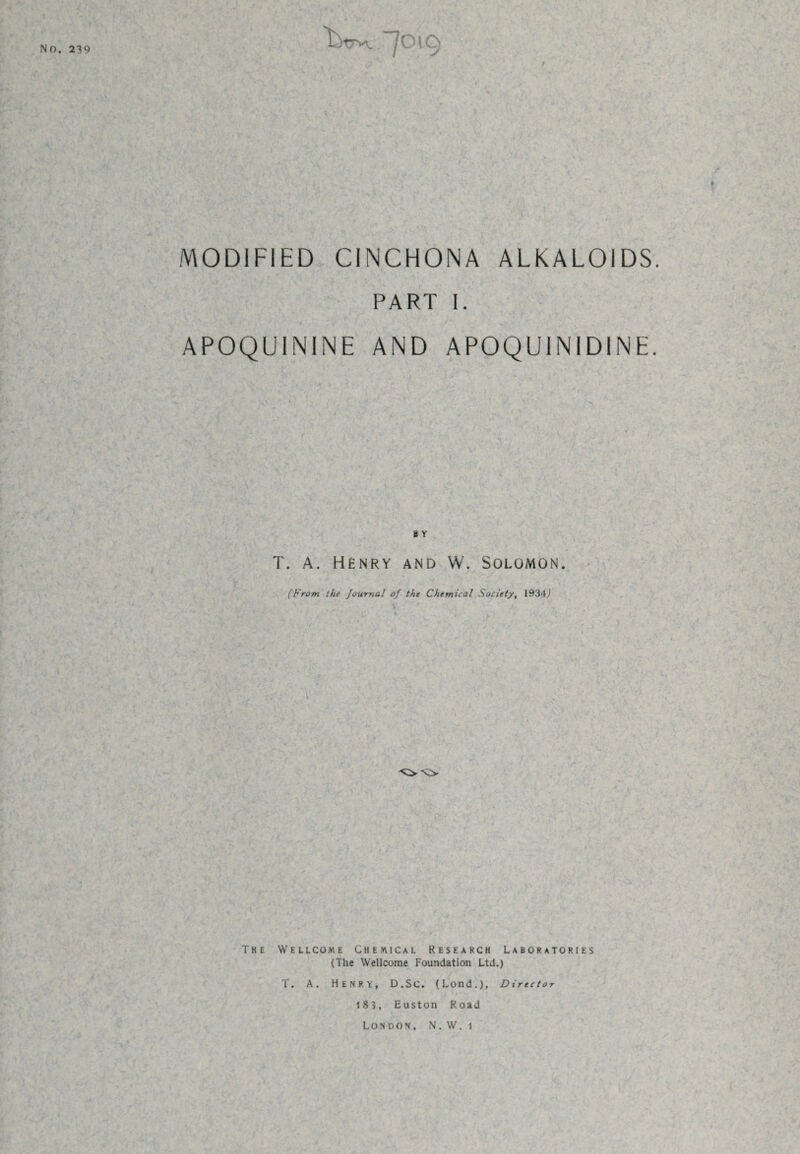 No. 239 / MODIFIED CINCHONA ALKALOIDS. PART I. APOQUININE AND APOQU1N1DINE. b Y T. A. Henry and W. Solomon. (From the Journal of the Chemical Society, 1934,) The Wellcome Chemical Research Laboratories (The Wellcome Foundation Ltd.) T. A. HENRY, D.SC. (Lond.), Director 183, Euston Road London, N.W. 1