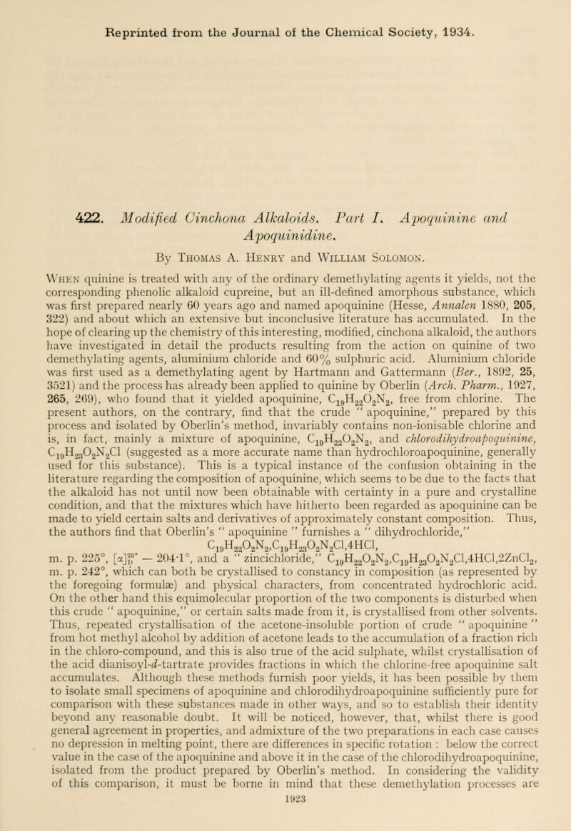 Reprinted from the Journal of the Chemical Society, 1934. 422. Modified Cinchona Alkaloids. Part I. Apoquinine and Apoquinidine. By Thomas A. Henry and William Solomon. When quinine is treated with any of the ordinary demethylating agents it yields, not the corresponding phenolic alkaloid cupreine, but an ill-defined amorphous substance, which was first prepared nearly 60 years ago and named apoquinine (Hesse, Annalen 1880, 205, 322) and about which an extensive but inconclusive literature has accumulated. In the hope of clearing up the chemistry of this interesting, modified, cinchona alkaloid, the authors have investigated in detail the products resulting from the action on quinine of two demethylating agents, aluminium chloride and 60% sulphuric acid. Aluminium chloride was first used as a demethylating agent by Hartmann and Gattermann (Ber., 1892, 25, 3521) and the process has already been applied to quinine by Oberlin (Arch. Pharm., 1927, 265, 269), who found that it yielded apoquinine, C19H2202N2, free from chlorine. The present authors, on the contrary, find that the crude “ apoquinine,” prepared by this process and isolated by Oberlin’s method, invariably contains non-ionisable chlorine and is, in fact, mainly a mixture of apoquinine, C19H2202N2, and chloro dihydro apoquinine, C19H2302N2C1 (suggested as a more accurate name than hydrochloroapoquinine, generally used for this substance). This is a typical instance of the confusion obtaining in the literature regarding the composition of apoquinine, which seems to be due to the facts that the alkaloid has not until now been obtainable with certainty in a pure and crystalline condition, and that the mixtures which have hitherto been regarded as apoquinine can be made to yield certain salts and derivatives of approximately constant composition. Thus, the authors find that Oberlin’s “ apoquinine ” furnishes a “ dihydrochloride,” CigHg^N^C^HgsOgNgCljJHCl, m. p. 225°, [a]jf - 204*1°, and a “ zincichloride,” C19H2202N2,C19H2302N2Cl,4HCl,2ZnCl2, m. p. 242°, which can both be crystallised to constancy in composition (as represented by the foregoing formulae) and physical characters, from concentrated hydrochloric acid. On the other hand this equimolecular proportion of the two components is disturbed when this crude “ apoquinine,” or certain salts made from it, is crystallised from other solvents. Thus, repeated crystallisation of the acetone-insoluble portion of crude “ apoquinine ” from hot methyl alcohol by addition of acetone leads to the accumulation of a fraction rich in the chloro-compound, and this is also true of the acid sulphate, whilst crystallisation of the acid dianisoyl-d-tartrate provides fractions in which the chlorine-free apoquinine salt accumulates. Although these methods furnish poor yields, it has been possible by them to isolate small specimens of apoquinine and chlorodihydroapoquinine sufficiently pure for comparison with these substances made in other ways, and so to establish their identity beyond any reasonable doubt. It will be noticed, however, that, whilst there is good general agreement in properties, and admixture of the two preparations in each case causes no depression in melting point, there are differences in specific rotation : below the correct value in the case of the apoquinine and above it in the case of the chlorodihydroapoquinine, isolated from the product prepared by Oberlin’s method. In considering the validity of this comparison, it must be borne in mind that these demethylation processes are