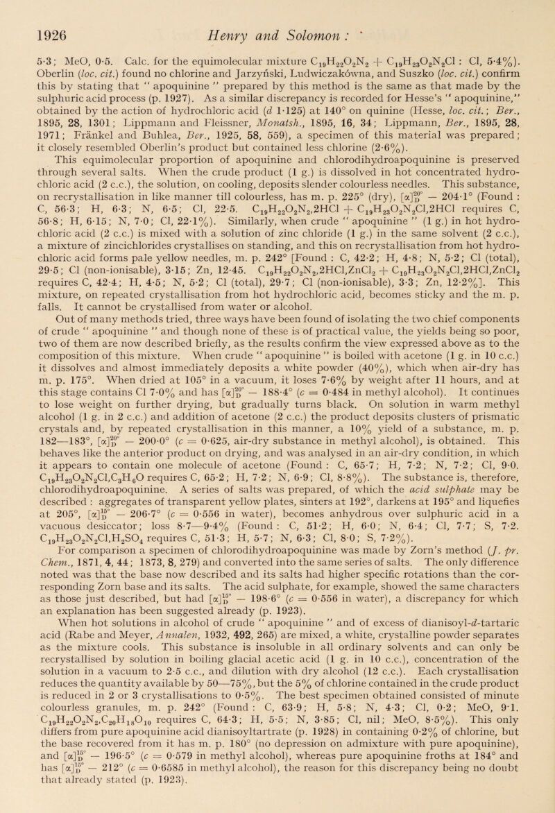 5-3; MeO, 0-5. Calc, for the equimolecular mixture C19H2202N2 -f- C19H2302N2C1 : Cl, 5-4%). Oberlin (loc. cit.) found no chlorine and Jarzynski, Ludwiczakowna., and Suszko (loc. cit.) confirm this by stating that “ apoquinine ” prepared by this method is the same as that made by the sulphuric acid process (p. 1927). As a similar discrepancy is recorded for Hesse’s “ apoquinine,” obtained by the action of hydrochloric acid (d 1-125) at 140° on quinine (Hesse, loc. cit.; Ber., 1895, 28, 1301; Lippmann and Fleissner, Monatsh., 1895, 16, 34; Lippmann, Ber., 1895, 28, 1971; Frankel and Buhlea, Ber., 1925, 58, 559), a specimen of this material was prepared; it closely resembled Oberlin’s product but contained less chlorine (2-6%). This equimolecular proportion of apoquinine and chlorodihydroapoquinine is preserved through several salts. When the crude product (1 g.) is dissolved in hot concentrated hydro¬ chloric acid (2 c.c.), the solution, on cooling, deposits slender colourless needles. This substance, on recrystallisation in like manner till colourless, has m. p. 225° (dry), [a]o° — 204-1° (Found : C, 56-3; H, 6-3; N, 6-5; Cl, 22-5. C19H2202N2,2HC1 + C19H2302N2C1,2HC1 requires C, 56-8; H, 6-15; N, 7-0; Cl, 22-1%). Similarly, when crude “ apoquinine ” (1 g.) in hot hydro¬ chloric acid (2 c.c.) is mixed with a solution of zinc chloride (1 g.) in the same solvent (2 c.c.), a mixture of zincichlorides crystallises on standing, and this on recrystallisation from hot hydro¬ chloric acid forms pale yellow needles, m. p. 242° [Found : C, 42-2; H, 4-8; N, 5-2; Cl (total), 29-5; Cl (non-ionisable), 3-15; Zn, 12-45. C19H2202N2,2HCl,ZnCl2 + C19H2302N2Cl,2HCl,ZnCl2 requires C, 42-4; H, 4-5; N, 5-2; Cl (total), 29-7; Cl (non-ionisable), 3-3; Zn, 12-2%]. This mixture, on repeated crystallisation from hot hydrochloric acid, becomes sticky and the m. p. falls. It cannot be crystallised from water or alcohol. Out of many methods tried, three ways have been found of isolating the two chief components of crude “ apoquinine ” and though none of these is of practical value, the yields being so poor, two of them are now described briefly, as the results confirm the view expressed above as to the composition of this mixture. When crude “ apoquinine ” is boiled with acetone (1 g. in 10 c.c.) it dissolves and almost immediately deposits a white powder (40%), which when air-dry has m. p. 175°. When dried at 105° in a vacuum, it loses 7-6% by weight after 11 hours, and at this stage contains Cl 7-0% and has [a]p° — 188-4° (c — 0-484 in methyl alcohol). It continues to lose weight on further drying, but gradually turns black. On solution in warm methyl alcohol (1 g. in 2 c.c.) and addition of acetone (2 c.c.) the product deposits clusters of prismatic crystals and, by repeated crystallisation in this manner, a 10% yield of a substance, m. p. 182—183°, [a]2D°° — 200-0° (c = 0-625, air-dry substance in methyl alcohol), is obtained. This behaves like the anterior product on drying, and was analysed in an air-dry condition, in which it appears to contain one molecule of acetone (Found: C, 65-7; H, 7-2; N, 7-2; Cl, 9-0. Ci9H2302N2C1,C3H60 requires C, 65-2; Id, 7-2; N, 6-9; Cl, 8-8%). The substance is, therefore, chlorodihydroapoquinine. A series of salts was prepared, of which the acid sulphate may be described : aggregates of transparent yellow plates, sinters at 192°, darkens at 195° and liquefies at 205°, [a]^0 — 206-7° (c = 0-556 in water), becomes anhydrous over sulphuric acid in a vacuous desiccator; loss 8-7—9-4% (Found: C, 51-2; H, 6-0; N, 6-4; Cl, 7-7; S, 7-2. Ci9H2302N2C1,H2S04 requires C, 51-3; H, 5-7; N, 6-3; Cl, 8-0; S, 7-2%). For comparison a specimen of chlorodihydroapoquinine was made by Zorn’s method (/. pr. Chem., 1871, 4, 44; 1873, 8, 279) and converted into the same series of salts. The only difference noted was that the base now described and its salts had higher specific rotations than the cor¬ responding Zorn base and its salts. The acid sulphate, for example, showed the same characters as those just described, but had [a]^° — 198-6° (c = 0-556 in water), a discrepancy for which an explanation has been suggested already (p. 1923). When hot solutions in alcohol of crude “ apoquinine ” and of excess of dianisoyl-d-tartaric acid (Rabe and Meyer, Annalen, 1932, 492, 265) are mixed, a white, crystalline powder separates as the mixture cools. This substance is insoluble in all ordinary solvents and can only be recrystallised by solution in boiling glacial acetic acid (1 g. in 10 c.c.), concentration of the solution in a vacuum to 2-5 c.c., and dilution with dry alcohol (12 c.c.). Each crystallisation reduces the quantity available by 50—75%, but the 5% of chlorine contained in the crude product is reduced in 2 or 3 crystallisations to 0-5%. The best specimen obtained consisted of minute colourless granules, m. p. 242° (Found: C, 63-9; H, 5-8; N, 4-3; Cl, 0-2; MeO, 9T. C19H22O2N2,C20H18O10 requires C, 64-3; H, 5-5; N, 3-85; Cl, nil; MeO, 8-5%). This only differs from pure apoquinine acid dianisoyltartrate (p. 1928) in containing 0-2% of chlorine, but the base recovered from it has m. p. 180° (no depression on admixture with pure apoquinine), and [oc]1^0 — 196-5° (c — 0-579 in methyl alcohol), whereas pure apoquinine froths at 184° and has [a]1^0 — 212° {c — 0-6585 in methyl alcohol), the reason for this discrepancy being no doubt that already stated (p. 1923).