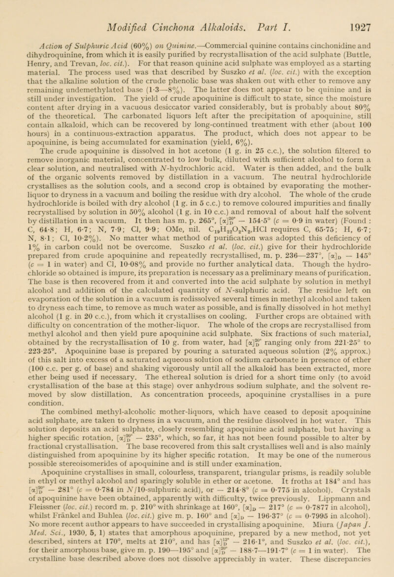 Action of Sulphuric Acid (60%) on Quinine.—Commercial quinine contains cinchonidine and dihydroquinine, from which it is easily purified by recrystallisation of the acid sulphate (Buttle, Henry, and Trevan, loc. cit.). For that reason quinine acid sulphate was employed as a starting material. The process used was that described by Suszko et al. [loc. cit.) with the exception that the alkaline solution of the crude phenolic base was shaken out with ether to remove any remaining undemethylated base (1-3—8%). The latter does not appear to be quinine and is still under investigation. The yield of crude apoquinine is difficult to state, since the moisture content after drying in a vacuous desiccator varied considerably, but is probably about 80% of the theoretical. The carbonated liquors left after the precipitation of apoquinine, still contain alkaloid, which can be recovered by long-continued treatment with ether (about 100 hours) in a continuous-extraction apparatus. The product, which does not appear to be apoquinine, is being accumulated for examination (yield, 6%). The crude apoquinine is dissolved in hot acetone (1 g. in 25 c.c.), the solution filtered to remove inorganic material, concentrated to low bulk, diluted with sufficient alcohol to form a clear solution, and neutralised with iV-hydrochloric acid. Water is then added, and the bulk of the organic solvents removed by distillation in a vacuum. The neutral hydrochloride crystallises as the solution cools, and a second crop is obtained by evaporating the mother- liquor to dryness in a vacuum and boiling the residue with dry alcohol. The whole of the crude hydrochloride is boiled with dry alcohol (1 g. in 5 c.c.) to remove coloured impurities and finally recrystallised by solution in 50% alcohol (1 g. in 10 c.c.) and removal of about half the solvent by distillation in a vacuum. It then has m. p. 265°, [a]^° — 154-5° (c — 0-9 in water) (Found : C, 64-8; H, 6-7; N, 7-9; Cl, 9-9; OMe, nil. C19H2202N2,HC1 requires C, 65-75; H, 6-7; N, 8-1; Cl, 10-2%). No matter what method of purification was adopted this deficiency of 1% in carbon could not be overcome. Suszko et al. (loc. cit.) give for their hydrochloride prepared from crude apoquinine and repeatedly recrystallised, m. p. 236—237°, [a]D — 145° (c = 1 in water) and Cl, 10-08% and provide no further analytical data. Though the hydro¬ chloride so obtained is impure, its preparation is necessary as a preliminary means of purification. The base is then recovered from it and converted into the acid sulphate by solution in methyl alcohol and addition of the calculated quantity of iV-sulphuric acid. The residue left on evaporation of the solution in a vacuum is redissolved several times in methyl alcohol and taken to dryness each time, to remove as much water as possible, and is finally dissolved in hot methyl alcohol (1 g. in 20 c.c.), from which it crystallises on cooling. Further crops are obtained with difficulty on concentration of the mother-liquor. The whole of the crops are recrystallised from methyl alcohol and then yield pure apoquinine acid sulphate. Six fractions of such material, obtained by the recrystallisation of 10 g. from water, had [a]^° ranging only from 221-25° to 223-25°. Apoquinine base is prepared by pouring a saturated aqueous solution (2% approx.) of this salt into excess of a saturated aqueous solution of sodium carbonate in presence of ether (100 c.c. per g. of base) and shaking vigorously until all the alkaloid has been extracted, more ether being used if necessary. The ethereal solution is dried for a short time only (to avoid crystallisation of the base at this stage) over anhydrous sodium sulphate, and the solvent re¬ moved by slow distillation. As concentration proceeds, apoquinine crystallises in a pure condition. The combined methyl-alcoholic mother-liquors, which have ceased to deposit apoquinine acid sulphate, are taken to dryness in a vacuum, and the residue dissolved in hot water. This solution deposits an acid sulphate, closely resembling apoquinine acid sulphate, but having a higher specific rotation, [a]^J — 235°, which, so far, it has not been found possible to alter by fractional crystallisation. The base recovered from this salt crystallises well and is also mainly distinguished from apoquinine by its higher specific rotation. It may be one of the numerous possible stereoisomerides of apoquinine and is still under examination. Apoquinine crystallises in small, colourless, transparent, triangular prisms, is readily soluble in ethyl or methyl alcohol and sparingly soluble in ether or acetone. It froths at 184° and has MlT — 281° (c = 0-784 in N/10-sulphuric acid), or — 214-8° (c — 0-775 in alcohol). Crystals of apoquinine have been obtained, apparently with difficulty, twice previously. Lippmann and Fleissner (loc. cit.) record m. p. 210° with shrinkage at 160°, [<*% — 217° (c — 0-7877 in alcohol), whilst Frankel and Buhlea (loc. cit.) give m. p. 160° and [a]D — 196-37° (c = 0-7995 in alcohol). No more recent author appears to have succeeded in crystallising apoquinine. Miura (Japan J. Med. Sci., 1930, 5, 1) states that amorphous apoquinine, prepared by a new method, not yet described, sinters at 170°, melts at 210°, and has [a]™0 — 216-1°, and Suszko et al. (loc. cit.), for their amorphous base, give m. p. 190—195° and [a]^° — 188-7—191-7° (c = 1 in water). The crystalline base described above does not dissolve appreciably in water. These discrepancies