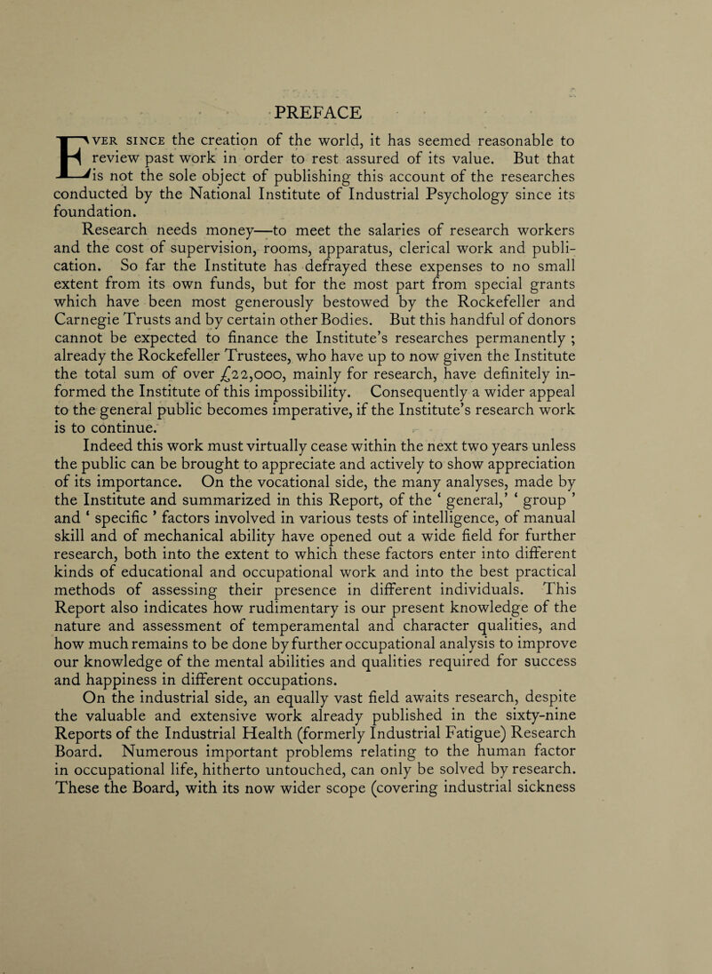 PREFACE Ever since the creation of the world, it has seemed reasonable to review past work in order to rest assured of its value. But that is not the sole object of publishing this account of the researches conducted by the National Institute of Industrial Psychology since its foundation. Research needs money—to meet the salaries of research workers and the cost of supervision, rooms, apparatus, clerical work and publi¬ cation. So far the Institute has defrayed these expenses to no small extent from its own funds, but for the most part from special grants which have been most generously bestowed by the Rockefeller and Carnegie Trusts and by certain other Bodies. But this handful of donors cannot be expected to finance the Institute’s researches permanently ; already the Rockefeller Trustees, who have up to now given the Institute the total sum of over ,£22,000, mainly for research, have definitely in¬ formed the Institute of this impossibility. Consequently a wider appeal to the general public becomes imperative, if the Institute’s research work is to continue. Indeed this work must virtually cease within the next two years unless the public can be brought to appreciate and actively to show appreciation of its importance. On the vocational side, the many analyses, made by the Institute and summarized in this Report, of the 4 general,’ ‘ group ’ and 1 specific ’ factors involved in various tests of intelligence, of manual skill and of mechanical ability have opened out a wide field for further research, both into the extent to which these factors enter into different kinds of educational and occupational work and into the best practical methods of assessing their presence in different individuals. This Report also indicates how rudimentary is our present knowledge of the nature and assessment of temperamental and character qualities, and how much remains to be done by further occupational analysis to improve our knowledge of the mental abilities and qualities required for success and happiness in different occupations. On the industrial side, an equally vast field awaits research, despite the valuable and extensive work already published in the sixty-nine Reports of the Industrial Health (formerly Industrial Fatigue) Research Board. Numerous important problems relating to the human factor in occupational life, hitherto untouched, can only be solved by research. These the Board, with its now wider scope (covering industrial sickness