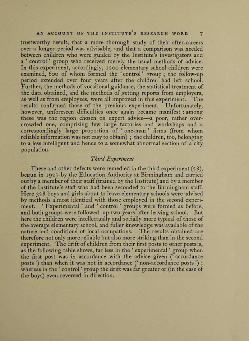 trustworthy result, that a more thorough study of their after-careers over a longer period was advisable, and that a comparison was needed between children who were guided by the Institute’s investigators and a * control ’ group who received merely the usual methods of advice. In this experiment, accordingly, 1200 elementary school children were examined, 600 of whom formed the ‘ control ’ group ; the follow-up period extended over four years after the children had left school. Further, the methods of vocational guidance, the statistical treatment of the data obtained, and the methods of getting reports from employers, as well as from employees, were all improved in this experiment. The results confirmed those of the previous experiment. Unfortunately, however, unforeseen difficulties once again became manifest : among these was the region chosen on expert advice—a poor, rather over¬ crowded one, comprising few large factories and workshops and a correspondingly large proportion of ‘ one-man ’ firms (from whom reliable information was not easy to obtain) ; the children, too, belonging to a less intelligent and hence to a somewhat abnormal section of a city population. Third Experiment These and other defects were remedied in the third experiment (28), begun in 1927 by the Education Authority at Birmingham and carried out by a member of their staff (trained by the Institute) and by a member of the Institute’s staff who had been seconded to the Birmingham staff. Here 328 boys and girls about to leave elementary schools were advised by methods almost identical with those employed in the second experi¬ ment. ‘ Experimental ’ and ‘ control ’ groups were formed as before, and both groups were followed up two years after leaving school. But here the children were intellectually and socially more typical of those of the average elementary school, and fuller knowledge was available of the nature and conditions of local occupations. The results obtained are therefore not only more reliable but also more striking than in the second experiment. The drift of children from their first posts to other posts is, as the following table shows, far less in the ‘ experimental ’ group when the first post was in accordance with the advice given (‘ accordance posts ’) than when it was not in accordance (‘ non-accordance posts ’) ; whereas in the ‘ control ’ group the drift was far greater or (in the case of the boys) even reversed in direction.