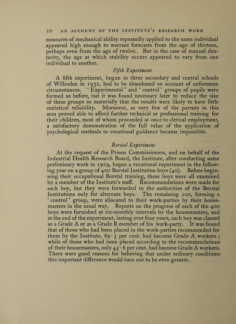 measures of mechanical ability repeatedly applied to the same individual appeared high enough to warrant forecasts from the age of thirteen, perhaps even from the age of twelve. But in the case of manual dex¬ terity, the age at which stability occurs appeared to vary from one individual to another. Fifth Experiment A fifth experiment, begun in three secondary and central schools of Willesden in 1932, had to be abandoned on account of unforeseen circumstances. ‘ Experimental ’ and ‘ control ’ groups of pupils were formed as before, but it was found necessary later to reduce the size of these groups so materially that the results were likely to have little statistical reliability. Moreover, as very few of the parents in this area proved able to afford further technical or professional training for their children, most of whom proceeded at once to clerical employment, a satisfactory demonstration of the full value of the application of psychological methods to vocational guidance became impossible. Borstal Experiment At the request of the Prison Commissioners, and on behalf of the Industrial Health Research Board, the Institute, after conducting some preliminary work in 1929, began a vocational experiment in the follow¬ ing year on a group of 400 Borstal Institution boys (40). Before begin¬ ning their occupational Borstal training, these boys were all examined by a member of the Institute’s staff. Recommendations were made for each boy, but they were forwarded to the authorities of the Borstal Institutions only for alternate boys. The remaining 200, forming a ‘ control ’ group, were allocated to their work-parties by their house¬ masters in the usual way. Reports on the progress of each of the 400 boys were furnished at six-monthly intervals by the housemasters, and at the end of the experiment, lasting over four years, each boy was classed as a Grade A or as a Grade B member of his work-party. It was found that of those who had been placed in the work-parties recommended for them by the Institute, 69- 5 per cent, had become Grade A workers ; while of those who had been placed according to the recommendations of their housemasters, only 45 • 6 per cent, had become Grade A workers. There were good reasons for believing that under ordinary conditions this important difference would turn out to be even greater.