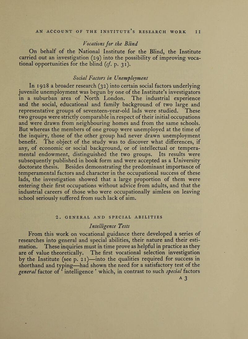 Vocations for the Blind On behalf of the National Institute for the Blind, the Institute carried out an investigation (29) into the possibility of improving voca¬ tional opportunities for the blind (cf. p. 31). Social Factors in Unemployment In 1928 a broader research (32) into certain social factors underlying juvenile unemployment was begun by one of the Institute’s investigators in a suburban area of North London. The industrial experience and the social, educational and family background of two large and representative groups of seventeen-year-old lads were studied. These two groups were strictly comparable in respect of their initial occupations and were drawn from neighbouring homes and from the same schools. But whereas the members of one group were unemployed at the time of the inquiry, those of the other group had never drawn unemployment benefit. The object of the study was to discover what differences, if any, of economic or social background, or of intellectual or tempera¬ mental endowment, distinguished the two groups. Its results were subsequently published in book form and were accepted as a University doctorate thesis. Besides demonstrating the predominant importance of temperamental factors and character in the occupational success of these lads, the investigation showed that a large proportion of them were entering their first occupations without advice from adults, and that the industrial careers of those who were occupationally aimless on leaving school seriouslv suffered from such lack of aim. 2. GENERAL AND SPECIAL ABILITIES Intelligence Tests From this work on vocational guidance there developed a series of researches into general and special abilities, their nature and their esti¬ mation. These inquiries must in time prove as helpful in practice as they are of value theoretically. The first vocational selection investigation by the Institute (see p. 21)—into the qualities required for success in shorthand and typing—had shown the need for a satisfactory test of the general factor of 4 intelligence ’ which, in contrast to such special factors a 3