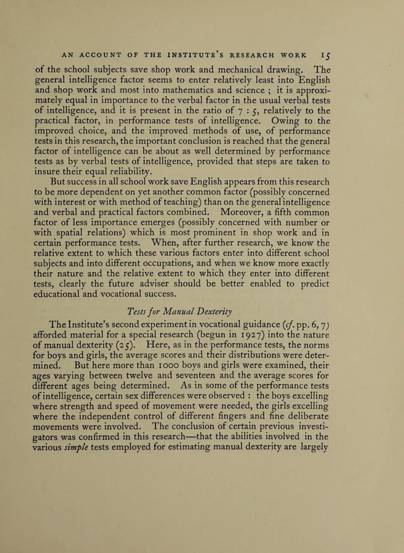 of the school subjects save shop work and mechanical drawing. The general intelligence factor seems to enter relatively least into English and shop work and most into mathematics and science ; it is approxi¬ mately equal in importance to the verbal factor in the usual verbal tests of intelligence, and it is present in the ratio of 7 : 5, relatively to the practical factor, in performance tests of intelligence. Owing to the improved choice, and the improved methods of use, of performance tests in this research, the important conclusion is reached that the general factor of intelligence can be about as well determined by performance tests as by verbal tests of intelligence, provided that steps are taken to insure their equal reliability. But success in all school work save English appears from this research to be more dependent on yet another common factor (possibly concerned with interest or with method of teaching) than on the general intelligence and verbal and practical factors combined. Moreover, a fifth common factor of less importance emerges (possibly concerned with number or with spatial relations) which is most prominent in shop work and in certain performance tests. When, after further research, we know the relative extent to which these various factors enter into different school subjects and into different occupations, and when we know more exactly their nature and the relative extent to which they enter into different tests, clearly the future adviser should be better enabled to predict educational and vocational success. Tests for Manual Dexterity The Institute’s second experiment in vocational guidance (cf. pp. 6, 7) afforded material for a special research (begun in 1927) into the nature of manual dexterity (25). Here, as in the performance tests, the norms for boys and girls, the average scores and their distributions were deter¬ mined. But here more than 1000 boys and girls were examined, their ages varying between twelve and seventeen and the average scores for different ages being determined. As in some of the performance tests of intelligence, certain sex differences were observed : the boys excelling where strength and speed of movement were needed, the girls excelling where the independent control of different fingers and fine deliberate movements were involved. The conclusion of certain previous investi¬ gators was confirmed in this research—that the abilities involved in the various simple tests employed for estimating manual dexterity are largely