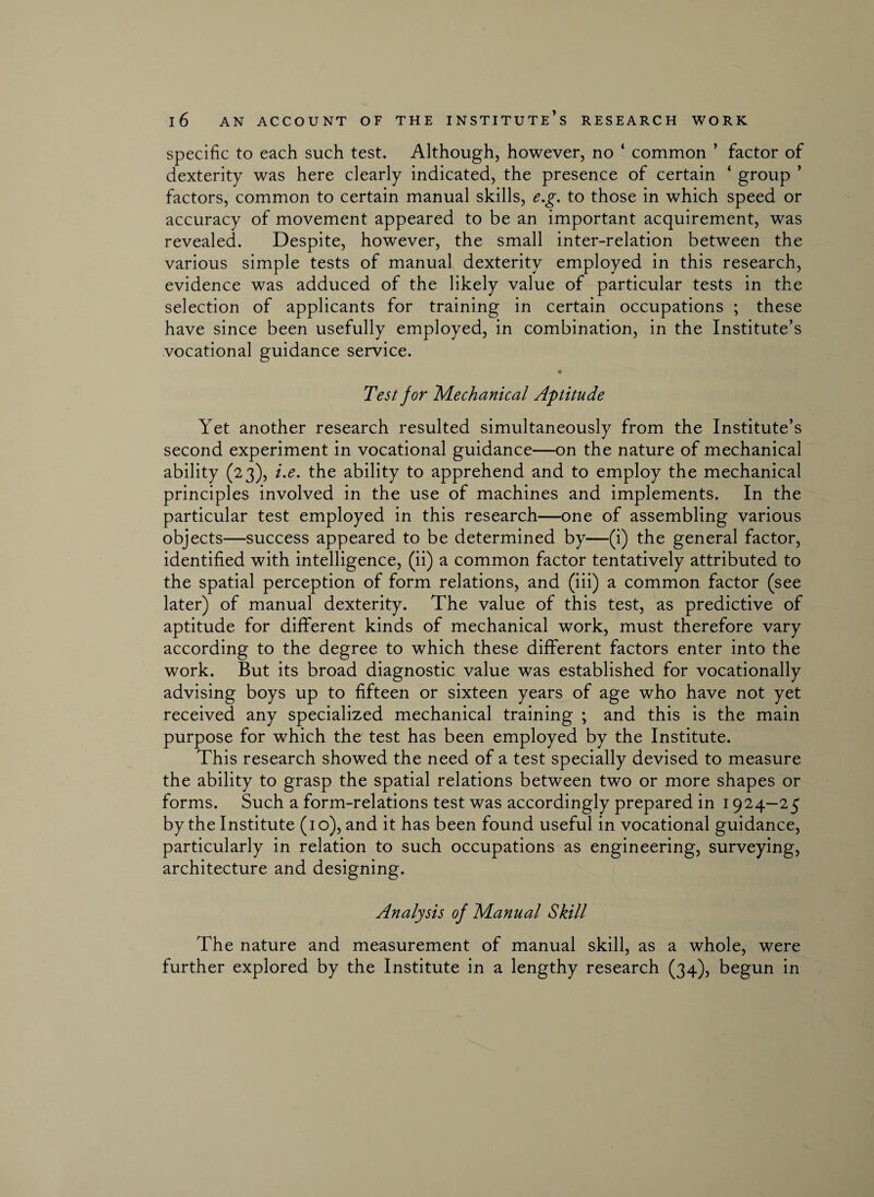 specific to each such test. Although, however, no ‘ common ’ factor of dexterity was here clearly indicated, the presence of certain ‘ group ’ factors, common to certain manual skills, e.g. to those in which speed or accuracy of movement appeared to be an important acquirement, was revealed. Despite, however, the small inter-relation between the various simple tests of manual dexterity employed in this research, evidence was adduced of the likely value of particular tests in the selection of applicants for training in certain occupations ; these have since been usefully employed, in combination, in the Institute’s vocational guidance service. Test jor Mechanical Aptitude Yet another research resulted simultaneously from the Institute’s second experiment in vocational guidance—on the nature of mechanical ability (23), i.e. the ability to apprehend and to employ the mechanical principles involved in the use of machines and implements. In the particular test employed in this research—one of assembling various objects—success appeared to be determined by—(i) the general factor, identified with intelligence, (ii) a common factor tentatively attributed to the spatial perception of form relations, and (iii) a common factor (see later) of manual dexterity. The value of this test, as predictive of aptitude for different kinds of mechanical work, must therefore vary according to the degree to which these different factors enter into the work. But its broad diagnostic value was established for vocationally advising boys up to fifteen or sixteen years of age who have not yet received any specialized mechanical training ; and this is the main purpose for which the test has been employed by the Institute. This research showed the need of a test specially devised to measure the ability to grasp the spatial relations between two or more shapes or forms. Such a form-relations test was accordingly prepared in 1924—25 by the Institute (10), and it has been found useful in vocational guidance, particularly in relation to such occupations as engineering, surveying, architecture and designing. Analysis of Manual Skill The nature and measurement of manual skill, as a whole, were further explored by the Institute in a lengthy research (34), begun in