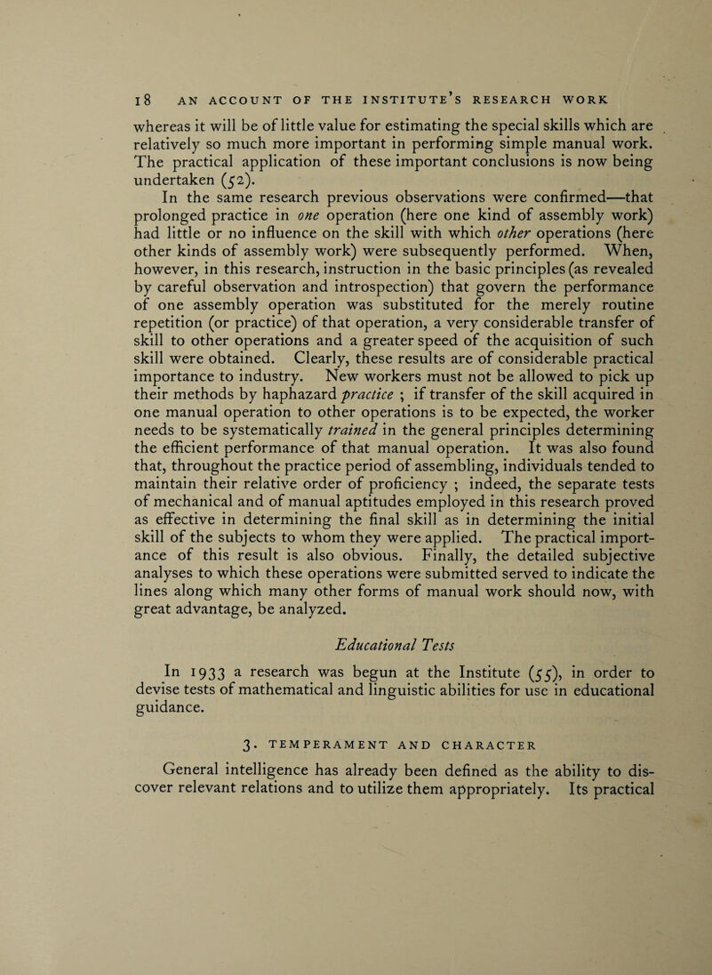 whereas it will be of little value for estimating the special skills which are relatively so much more important in performing simple manual work. The practical application of these important conclusions is now being undertaken (52). In the same research previous observations were confirmed—that prolonged practice in one operation (here one kind of assembly work) had little or no influence on the skill with which other operations (here other kinds of assembly work) were subsequently performed. When, however, in this research, instruction in the basic principles (as revealed by careful observation and introspection) that govern the performance of one assembly operation was substituted for the merely routine repetition (or practice) of that operation, a very considerable transfer of skill to other operations and a greater speed of the acquisition of such skill were obtained. Clearly, these results are of considerable practical importance to industry. New workers must not be allowed to pick up their methods by haphazard 'practice ; if transfer of the skill acquired in one manual operation to other operations is to be expected, the worker needs to be systematically trained in the general principles determining the efficient performance of that manual operation. It was also found that, throughout the practice period of assembling, individuals tended to maintain their relative order of proficiency ; indeed, the separate tests of mechanical and of manual aptitudes employed in this research proved as effective in determining the final skill as in determining the initial skill of the subjects to whom they were applied. The practical import¬ ance of this result is also obvious. Finally, the detailed subjective analyses to which these operations were submitted served to indicate the lines along which many other forms of manual work should now, with great advantage, be analyzed. Educational Tests In 1933 a research was begun at the Institute (55), in order to devise tests of mathematical and linguistic abilities for use in educational guidance. 3. TEMPERAMENT AND CHARACTER General intelligence has already been defined as the ability to dis¬ cover relevant relations and to utilize them appropriately. Its practical