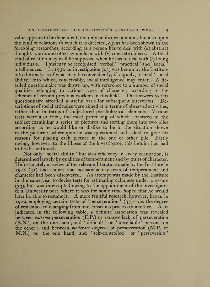 value appears to be dependent, not only on its own amount, but also upon the kind of relations to which it is directed, e.g. as has been shown in the foregoing researches, according as a person has to deal with (a) abstract thought, words and other symbols or with (b) concrete objects. A third kind of relation may well be supposed when he has to deal with (r) living individuals. Thus may be recognised ‘ verbal,’ ‘ practical ’ and ‘ social ’ intelligences. In 1930 an investigation (43) was begun by the Institute into the analysis of what may be conveniently, if vaguely, termed ‘ social ability,’ into which, conceivably, social intelligence may enter. A de¬ tailed questionnaire was drawn up, with reference to a number of social qualities belonging to various types of character, according to the schemes of certain previous workers in this field. The answers to this questionnaire afforded a useful basis for subsequent interviews. De¬ scriptions of social attitudes were aimed at in terms of observed activities, rather than in terms of conjectured psychological elements. Various tests were also tried, the most promising of which consisted in the subject examining a series of pictures and sorting them into two piles according as he would like or dislike to be in the situation shown in the picture ; whereupon he was questioned and asked to give his reasons for placing each picture in the one or other pile. Partly owing, however, to the illness of the investigator, this inquiry had had to be discontinued. Not only 4 social ability,’ but also efficiency in every occupation, is determined largely by qualities of temperament and by traits of character. Unfortunately a review of the relevant literature made by the Institute in 1928 (31) had shown that no satisfactory tests of temperament and character had been discovered. An attempt was made by the Institute in the same year to devise tests for estimating calmness under pressure (33), but was interrupted owing to the appointment of the investigator to a University post, where it was for some time hoped that he would later be able to resume it. A more fruitful research, however, began in 1929, employing certain tests of * perseveration ’ (37)—i.e. the degree of resistance to changing from one conscious process to another. As is indicated in the following table, a definite association was revealed between extreme perseveration (E.P.) or extreme lack of perseveration (E.N.), on the one hand, and ‘ difficult ’ or ‘ unreliable ’ persons on the other ; and between moderate degrees of perseveration (M.P. or M.N.) on the one hand, and ‘ self-controlled ’ or ‘ persevering ’