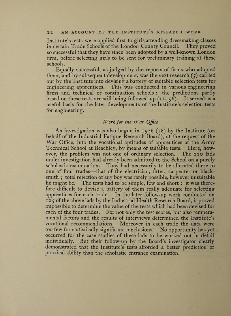 Institute’s tests were applied first to girls attending dressmaking classes in certain Trade Schools of the London County Council. They proved so successful that they have since been adopted by a well-known London firm, before selecting girls to be sent for preliminary training at these schools. Equally successful, as judged by the reports of firms who adopted them, and by subsequent development, was the next research (5) carried out by the Institute into devising a battery of suitable selection tests for engineering apprentices. This was conducted in various engineering firms and technical or continuation schools ; the predictions partly based on these tests are still being followed up (11, 56). It served as a useful basis for the later developments of the Institute’s selection tests for engineering. Work for the War Office An investigation was also begun in 1926 (18) by the Institute (on behalf of the Industrial Fatigue Research Board), at the request of the War Office, into the vocational aptitudes of apprentices at the Army Technical School at Beachley, by means of suitable tests. Here, how¬ ever, the problem was not one of ordinary selection. The 220 lads under investigation had already been admitted to the School on a purely scholastic examination. They had necessarily to be allocated there to one of four trades—that of the electrician, fitter, carpenter or black¬ smith ; total rejection of any boy was rarely possible, however unsuitable he might be. The tests had to be simple, few and short : it was there¬ fore difficult to devise a battery of them really adequate for selecting apprentices for each trade. In the later follow-up work conducted on 125 of the above lads by the Industrial Health Research Board, it proved impossible to determine the value of the tests which had been devised for each of the four trades. For not only the test scores, but also tempera¬ mental factors and the results of interviews determined the Institute’s vocational recommendations. Moreover in each trade the data were too few for statistically significant conclusions. No opportunity has yet occurred for the case studies of these lads to be worked out in detail individually. But their follow-up by the Board’s investigator clearly demonstrated that the Institute’s tests afforded a better prediction of practical ability than the scholastic entrance examination.