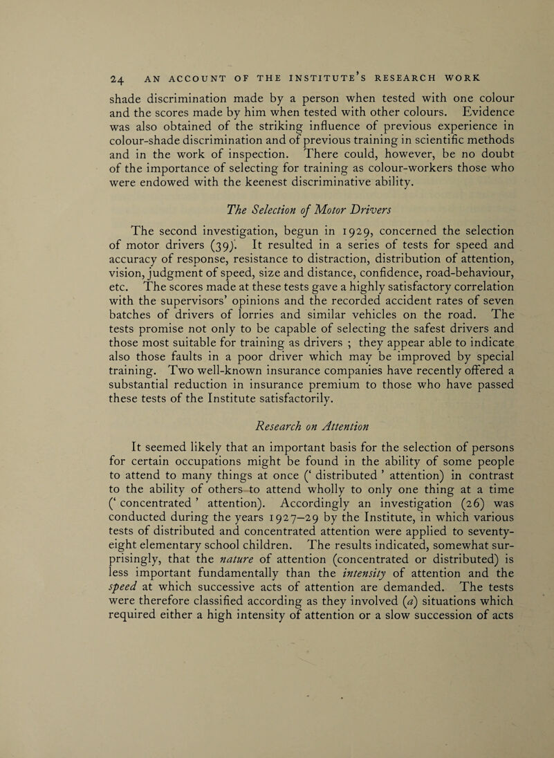 shade discrimination made by a person when tested with one colour and the scores made by him when tested with other colours. Evidence was also obtained of the striking influence of previous experience in colour-shade discrimination and of previous training in scientific methods and in the work of inspection. There could, however, be no doubt of the importance of selecting for training as colour-workers those who were endowed with the keenest discriminative ability. The Selection of Motor Drivers The second investigation, begun in 1929, concerned the selection of motor drivers (399. It resulted in a series of tests for speed and accuracy of response, resistance to distraction, distribution of attention, vision, judgment of speed, size and distance, confidence, road-behaviour, etc. The scores made at these tests gave a highly satisfactory correlation with the supervisors’ opinions and the recorded accident rates of seven batches of drivers of lorries and similar vehicles on the road. The tests promise not only to be capable of selecting the safest drivers and those most suitable for training as drivers ; they appear able to indicate also those faults in a poor driver which may be improved by special training. Two well-known insurance companies have recently offered a substantial reduction in insurance premium to those who have passed these tests of the Institute satisfactorily. Research on Attention It seemed likely that an important basis for the selection of persons for certain occupations might be found in the ability of some people to attend to many things at once (‘ distributed ’ attention) in contrast to the ability of others to attend wholly to only one thing at a time (‘ concentrated ’ attention). Accordingly an investigation (26) was conducted during the years 1927—29 by the Institute, in which various tests of distributed and concentrated attention were applied to seventy- eight elementary school children. The results indicated, somewhat sur¬ prisingly, that the nature of attention (concentrated or distributed) is less important fundamentally than the intensity of attention and the speed at which successive acts of attention are demanded. The tests were therefore classified according as they involved (a) situations which required either a high intensity of attention or a slow succession of acts