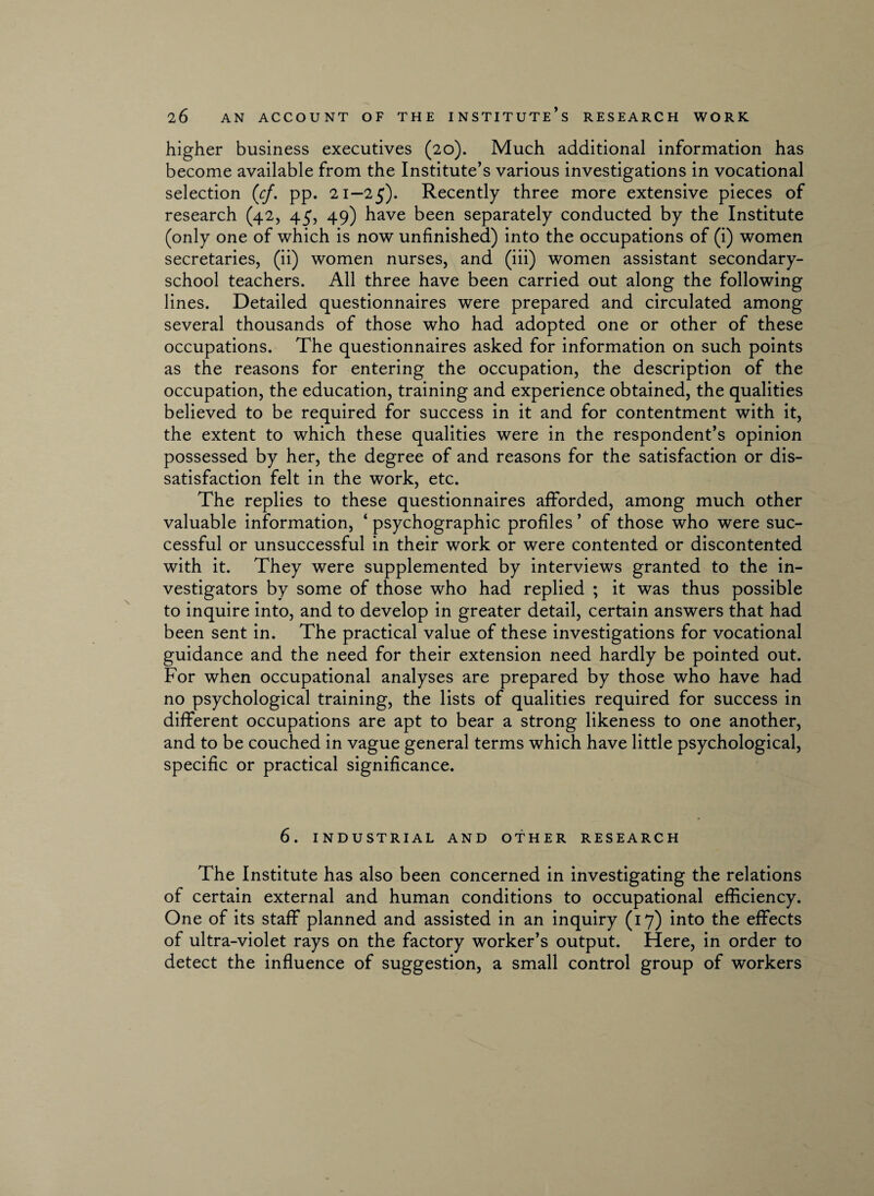 higher business executives (20). Much additional information has become available from the Institute’s various investigations in vocational selection (cf, pp. 21—25). Recently three more extensive pieces of research (42, 45, 49) have been separately conducted by the Institute (only one of which is now unfinished) into the occupations of (i) women secretaries, (ii) women nurses, and (iii) women assistant secondary- school teachers. All three have been carried out along the following lines. Detailed questionnaires were prepared and circulated among several thousands of those who had adopted one or other of these occupations. The questionnaires asked for information on such points as the reasons for entering the occupation, the description of the occupation, the education, training and experience obtained, the qualities believed to be required for success in it and for contentment with it, the extent to which these qualities were in the respondent’s opinion possessed by her, the degree of and reasons for the satisfaction or dis¬ satisfaction felt in the work, etc. The replies to these questionnaires afforded, among much other valuable information, ‘ psychographic profiles ’ of those who were suc¬ cessful or unsuccessful in their work or were contented or discontented with it. They were supplemented by interviews granted to the in¬ vestigators by some of those who had replied ; it was thus possible to inquire into, and to develop in greater detail, certain answers that had been sent in. The practical value of these investigations for vocational guidance and the need for their extension need hardly be pointed out. For when occupational analyses are prepared by those who have had no psychological training, the lists of qualities required for success in different occupations are apt to bear a strong likeness to one another, and to be couched in vague general terms which have little psychological, specific or practical significance. 6. INDUSTRIAL AND OTHER RESEARCH The Institute has also been concerned in investigating the relations of certain external and human conditions to occupational efficiency. One of its staff planned and assisted in an inquiry (17) into the effects of ultra-violet rays on the factory worker’s output. Here, in order to detect the influence of suggestion, a small control group of workers