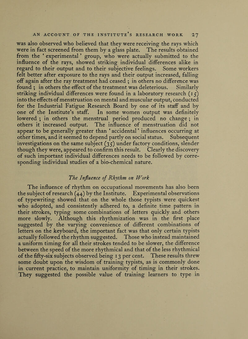 was also observed who believed that they were receiving the rays which were in fact screened from them by a glass plate. The results obtained from the * experimental ’ group, who were actually submitted to the influence of the rays, showed striking individual differences alike in regard to their output and to their subjective feelings. Some workers felt better after exposure to the rays and their output increased, falling off again after the ray treatment had ceased ; in others no difference was found ; in others the effect of the treatment was deleterious. Similarly striking individual differences were found in a laboratory research (15) into the effects of menstruation on mental and muscular output, conducted for the Industrial Fatigue Research Board by one of its staff and by one of the Institute’s staff. In some women output was definitely lowered ; in others the menstrual period produced no change ; in others it increased output. The influence of menstruation did not appear to be generally greater than ‘ accidental ’ influences occurring at other times, and it seemed to depend partly on social status. Subsequent investigations on the same subject (35) under factory conditions, slender though they were, appeared to confirm this result. Clearly the discovery of such important individual differences needs to be followed by corre¬ sponding individual studies of a bio-chemical nature. The Influence of Rhythm on IVork The influence of rhythm on occupational movements has also been the subject of research (44) by the Institute. Experimental observations of typewriting showed that on the whole those typists were quickest who adopted, and consistently adhered to, a definite time pattern in their strokes, typing some combinations of letters quickly and others more slowly. Although this rhythmization was in the first place suggested by the varying convenience of different combinations of letters on the keyboard, the important fact was that only certain typists actually followed the rhythm suggested. Those who instead maintained a uniform timing for all their strokes tended to be slower, the difference between the speed of the more rhythmical and that of the less rhythmical of the fifty-six subjects observed being 13 per cent. These results threw some doubt upon the wisdom of training typists, as is commonly done in current practice, to maintain uniformity of timing in their strokes. They suggested the possible value of training learners to type in