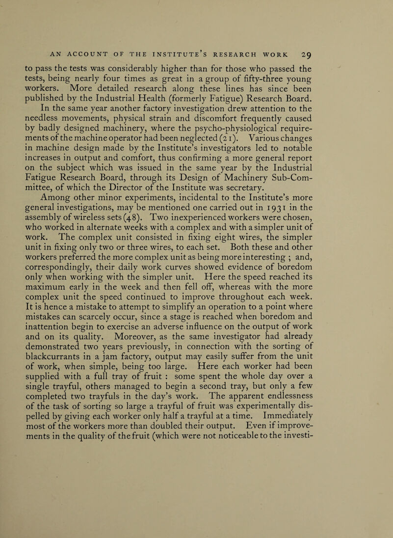 to pass the tests was considerably higher than for those who passed the tests, being nearly four times as great in a group of fifty-three young workers. More detailed research along these lines has since been published by the Industrial Health (formerly Fatigue) Research Board. In the same year another factory investigation drew attention to the needless movements, physical strain and discomfort frequently caused by badly designed machinery, where the psycho-physiological require¬ ments of the machine operator had been neglected (21). Various changes in machine design made by the Institute’s investigators led to notable increases in output and comfort, thus confirming a more general report on the subject which was issued in the same year by the Industrial Fatigue Research Board, through its Design of Machinery Sub-Com¬ mittee, of which the Director of the Institute was secretary. Among other minor experiments, incidental to the Institute’s more general investigations, may be mentioned one carried out in 1931 in the assembly of wireless sets (48). Two inexperienced workers were chosen, who worked in alternate weeks with a complex and with a simpler unit of work. The complex unit consisted in fixing eight wires, the simpler unit in fixing only two or three wires, to each set. Both these and other workers preferred the more complex unit as being more interesting ; and, correspondingly, their daily work curves showed evidence of boredom only when working with the simpler unit. Here the speed reached its maximum early in the week and then fell off, whereas with the more complex unit the speed continued to improve throughout each week. It is hence a mistake to attempt to simplify an operation to a point where mistakes can scarcely occur, since a stage is reached when boredom and inattention begin to exercise an adverse influence on the output of work and on its quality. Moreover, as the same investigator had already demonstrated two years previously, in connection with the sorting of blackcurrants in a jam factory, output may easily suffer from the unit of work, when simple, being too large. Here each worker had been supplied with a full tray of fruit : some spent the whole day over a single trayful, others managed to begin a second tray, but only a few completed two trayfuls in the day’s work. The apparent endlessness of the task of sorting so large a trayful of fruit was experimentally dis¬ pelled by giving each worker only half a trayful at a time. Immediately most of the workers more than doubled their output. Even if improve¬ ments in the quality of the fruit (which were not noticeable to the investi-