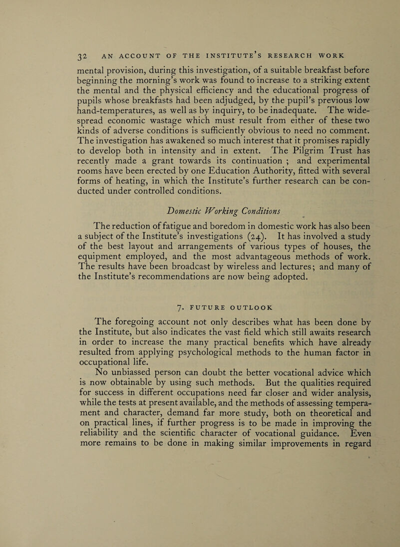 mental provision, during this investigation, of a suitable breakfast before beginning the morning’s work was found to increase to a striking extent the mental and the physical efficiency and the educational progress of pupils whose breakfasts had been adjudged, by the pupil’s previous low hand-temperatures, as well as by inquiry, to be inadequate. The wide¬ spread economic wastage which must result from either of these two kinds of adverse conditions is sufficiently obvious to need no comment. The investigation has awakened so much interest that it promises rapidly to develop both in intensity and in extent. The Pilgrim Trust has recently made a grant towards its continuation ; and experimental rooms have been erected by one Education Authority, fitted with several forms of heating, in which the Institute’s further research can be con¬ ducted under controlled conditions. Domestic Working Conditions The reduction of fatigue and boredom in domestic work has also been a subject of the Institute’s investigations (24). It has involved a study of the best layout and arrangements of various types of houses, the equipment employed, and the most advantageous methods of work. The results have been broadcast by wireless and lectures; and many of the Institute’s recommendations are now being adopted. 7. FUTURE OUTLOOK The foregoing account not only describes what has been done by the Institute, but also indicates the vast field which still awaits research in order to increase the many practical benefits which have already resulted from applying psychological methods to the human factor in occupational life. No unbiassed person can doubt the better vocational advice which is now obtainable by using such methods. But the qualities required for success in different occupations need far closer and wider analysis, while the tests at present available, and the methods of assessing tempera¬ ment and character, demand far more study, both on theoretical and on practical lines, if further progress is to be made in improving the reliability and the scientific character of vocational guidance. Even more remains to be done in making similar improvements in regard