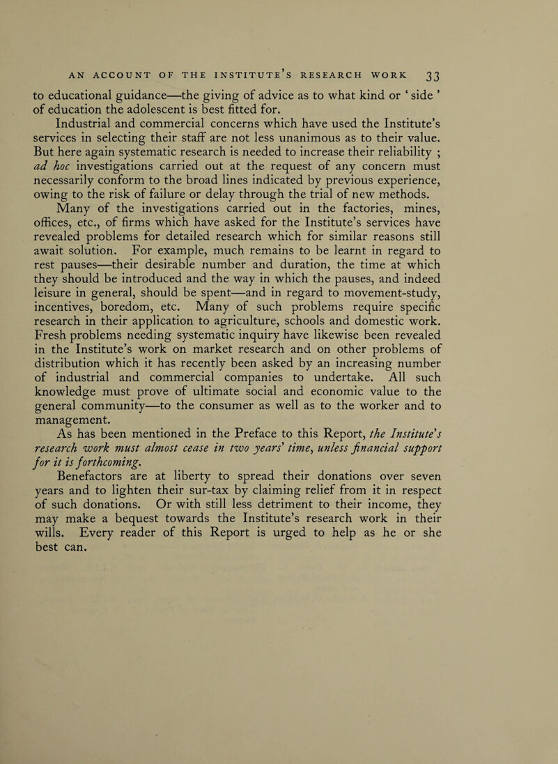 to educational guidance—the giving of advice as to what kind or ‘ side ’ of education the adolescent is best fitted for. Industrial and commercial concerns which have used the Institute’s services in selecting their staff are not less unanimous as to their value. But here again systematic research is needed to increase their reliability ; ad hoc investigations carried out at the request of any concern must necessarily conform to the broad lines indicated by previous experience, owing to the risk of failure or delay through the trial of new methods. Many of the investigations carried out in the factories, mines, offices, etc., of firms which have asked for the Institute’s services have revealed problems for detailed research which for similar reasons still await solution. For example, much remains to be learnt in regard to rest pauses—their desirable number and duration, the time at which they should be introduced and the way in which the pauses, and indeed leisure in general, should be spent—and in regard to movement-study, incentives, boredom, etc. Many of such problems require specific research in their application to agriculture, schools and domestic work. Fresh problems needing systematic inquiry have likewise been revealed in the Institute’s work on market research and on other problems of distribution which it has recently been asked by an increasing number of industrial and commercial companies to undertake. All such knowledge must prove of ultimate social and economic value to the general community—to the consumer as well as to the worker and to management. As has been mentioned in the Preface to this Report, the Institute's research work must almost cease in two years' time, unless financial support for it is forthcoming. Benefactors are at liberty to spread their donations over seven years and to lighten their sur-tax by claiming relief from it in respect of such donations. Or with still less detriment to their income, they may make a bequest towards the Institute’s research work in their wills. Every reader of this Report is urged to help as he or she best can.