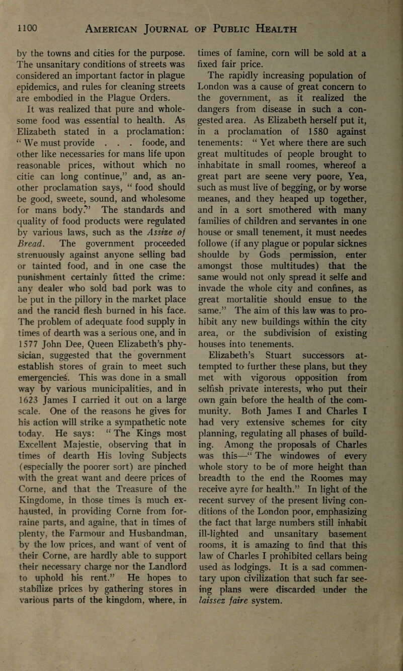 by the towns and cities for the purpose. The unsanitary conditions of streets was considered an important factor in plague epidemics, and rules for cleaning streets are embodied in the Plague Orders. It was realized that pure and whole¬ some food was essential to health. As Elizabeth stated in a proclamation: “ We must provide . . . foode, and other like necessaries for mans life upon reasonable prices, without which no citie can long continue,” and, as an¬ other proclamation says, “ food should be good, sweete, sound, and wholesome for mans body?’ The standards and quality of food products were regulated by various laws, such as the Assize of Bread. The government proceeded strenuously against anyone selling bad or tainted food, and in one case the punishment certainly fitted the crime: any dealer who sold bad pork was to be put in the pillory in the market place and the rancid flesh burned in his face. The problem of adequate food supply in times of dearth was a serious one, and in 1577 John Dee, Queen Elizabeth’s phy¬ sician, suggested that the government establish stores of grain to meet such emergencies. This was done in a small way by various municipalities, and in 1623 James I carried it out on a large scale. One of the reasons he gives for his action will strike a sympathetic note today. He says: “ The Kings most Excellent Majestie, observing that in times of dearth His loving Subjects (especially the poorer sort) are pinched with the great want and deere prices of Corne, and that the Treasure of the Kingdome, in those times is much ex¬ hausted, in providing Corne from for- raine parts, and againe, that in times of plenty, the Farmour and Husbandman, by the low prices, and want of vent of their Corne, are hardly able to support their necessary charge nor the Landlord to uphold his rent.” He hopes to stabilize prices by gathering stores in various parts of the kingdom, where, in times of famine, corn will be sold at a fixed fair price. The rapidly increasing population of London was a cause of great concern to the government, as it realized the dangers from disease in such a con¬ gested area. As Elizabeth herself put it, in a proclamation of 1580 against tenements: “ Yet where there are such great multitudes of people brought to inhabitate in small roomes, whereof a great part are seene very poore, Yea, such as must live of begging, or by worse meanes, and they heaped up together, and in a sort smothered with many families of children and servantes in one house or small tenement, it must needes followe (if any plague or popular sicknes shoulde by Gods permission, enter amongst those multitudes) that the same would not only spread it selfe and invade the whole city and confines, as great mortalitie should ensue to the same.” The aim of this law was to pro¬ hibit any new buildings within the city area, or the subdivision of existing houses into tenements. Elizabeth’s Stuart successors at¬ tempted to- further these plans, but they met with vigorous opposition from selfish private interests, who put their own gain before the health of the com¬ munity. Both James I and Charles I had very extensive schemes for city planning, regulating all phases of build¬ ing. Among the proposals of Charles was this—“ The windowes of every whole story to be of more height than breadth to the end the Roomes may receive ay re for health.” In light of the recent survey of the present living con¬ ditions of the London poor, emphasizing the fact that large numbers still inhabit ill-lighted and unsanitary basement rooms, it is amazing to find that this law of Charles I prohibited cellars being used as lodgings. It is a sad commen¬ tary upon civilization that such far see¬ ing plans were discarded under the laissez faire system.
