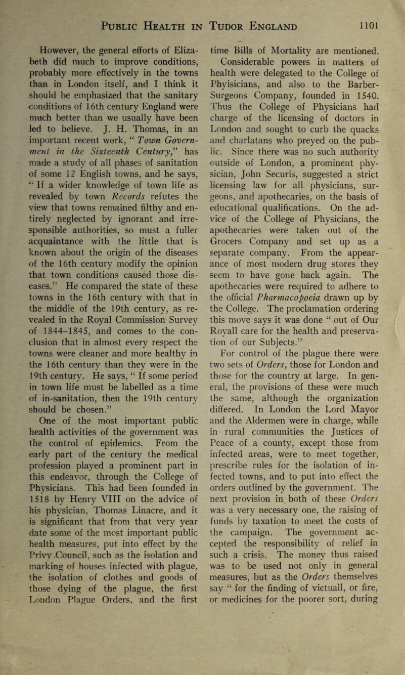 However, the general efforts of Eliza¬ beth did much to improve conditions, probably more effectively in the towns than in London itself, and I think it should be emphasized that the sanitary conditions of 16th century England were much better than we usually have been led to believe. J. H. Thomas, in an important recent work, “ Town Govern¬ ment in the Sixteenth Century ” has made a study of all phases of sanitation of some 12 English towns, and he says, “ If a wider knowledge of town life as revealed by town Records refutes the view that towns remained filthy and en¬ tirely neglected by ignorant and irre¬ sponsible authorities, so must a fuller acquaintance with the little that is known about the origin of the diseases of the 16th century modify the opinion that town conditions caused those dis¬ eases.” He compared the state of these towns in the 16th century with that in the middle of the 19th century, as re¬ vealed in the Royal Commission Survey of 1844-1845, and comes to the con¬ clusion that in almost every respect the towns were cleaner and more healthy in the 16th century than they were in the 19th century. He says, “ If some period in town life must be labelled as a time of in-sanitation, then the 19th century should be chosen.” One of the most important public health activities of the government was the control of epidemics. From the early part of the century the medical profession played a prominent part in this endeavor, through the College of Physicians. This had been founded in 1518 by Henry VIII on the advice of his physician, Thomas Linacre, and it is significant that from that very year date some of the most important public health measures, put into effect by the Privy Council, such as the isolation and marking of houses infected with plague, the isolation of clothes and goods of those dying of the plague, the first London Plague Orders, and the first time Bills of Mortality are mentioned. Considerable powers in matters of health were delegated to the College of Phyisicians, and also to the Barber- Surgeons Company, founded in 1540. Thus the College of Physicians had charge of the licensing of doctors in London and sought to curb the quacks and charlatans who preyed on the pub¬ lic. Since there was no such authority outside of London, a prominent phy¬ sician, John Securis, suggested a strict licensing law for all physicians, sur¬ geons, and apothecaries, on the basis of educational qualifications. On the ad¬ vice of the College of Physicians, the apothecaries were taken out of the Grocers Company and set up as a separate company. From the appear¬ ance of most modern drug stores they seem to have gone back again. The apothecaries were required to adhere to the official Pharmacopoeia drawn up by the College. The proclamation ordering this move says it was done “ out of Our Royall care for the health and preserva¬ tion of our Subjects.” For control of the plague there were two sets of Orders, those for London and those for the country at large. In gen¬ eral, the provisions of these were much the same, although the organization differed. In London the Lord Mayor and the Aldermen were in charge, while in rural communities the Justices of Peace of a county, except those from infected areas, were to meet together, prescribe rules for the isolation of in¬ fected towns, and to put into effect the orders outlined by the government. The next provision in both of these Orders was a very necessary one, the raising of funds by taxation to meet the costs of the campaign. The government ac¬ cepted the responsibility of relief in such a crisis. The money thus raised was to be used not only in general measures, but as the Orders themselves say “ for the finding of victuall, or fire, or medicines for the poorer sort, during