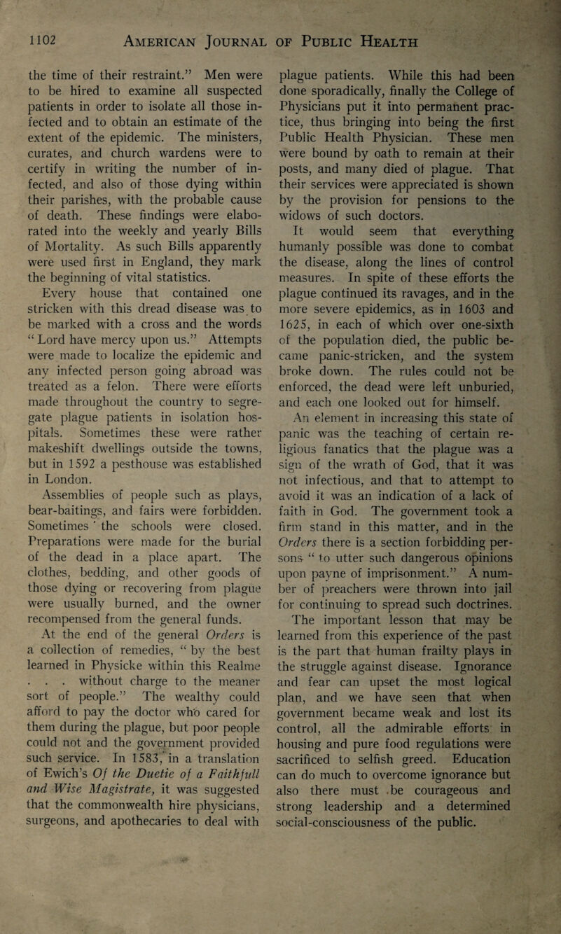 the time of their restraint.” Men were to be hired to examine all suspected patients in order to isolate all those in¬ fected and to obtain an estimate of the extent of the epidemic. The ministers, curates, and church wardens were to certify in writing the number of in¬ fected, and also of those dying within their parishes, with the probable cause of death. These findings were elabo¬ rated into the weekly and yearly Bills of Mortality. As such Bills apparently were used first in England, they mark the beginning of vital statistics. Every house that contained one stricken with this dread disease was to be marked with a cross and the words “ Lord have mercy upon us.” Attempts were made to localize the epidemic and any infected person going abroad was treated as a felon. There were efforts made throughout the country to segre¬ gate plague patients in isolation hos¬ pitals. Sometimes these were rather makeshift dwellings outside the towns, but in 1592 a pesthouse was established in London. Assemblies of people such as plays, bear-baitings, and fairs were forbidden. Sometimes ' the schools were closed. Preparations were made for the burial of the dead in a place apart. The clothes, bedding, and other goods of those dying or recovering from plague were usually burned, and the owner recompensed from the general funds. At the end of the general Orders is a collection of remedies, “ by the best learned in Phvsicke within this Realme j . . . without charge to the meaner sort of people.” The wealthy could afford to pay the doctor who cared for them during the plague, but poor people could not and the government provided such service. In 1583/in a translation of Ewich’s Of the Duetie of a Faith full and Wise Magistrate, it was suggested that the commonwealth hire physicians, surgeons, and apothecaries to deal with plague patients. While this had been done sporadically, finally the College of Physicians put it into permanent prac¬ tice, thus bringing into being the first Public Health Physician. These men were bound by oath to remain at their posts, and many died of plague. That their services were appreciated is shown by the provision for pensions to the widows of such doctors. It would seem that everything humanly possible was done to combat the disease, along the lines of control measures. In spite of these efforts the plague continued its ravages, and in the more severe epidemics, as in 1603 and 1625, in each of which over one-sixth of the population died, the public be¬ came panic-stricken, and the system broke down. The rules could not be enforced, the dead were left unburied, and each one looked out for himself. An element in increasing this state of panic was the teaching of certain re¬ ligious fanatics that the plague was a sign of the wrath of God, that it was not infectious, and that to attempt to avoid it was an indication of a lack of faith in God. The government took a firm stand in this matter, and in the Orders there is a section forbidding per¬ sona “ to utter such dangerous opinions upon payne of imprisonment.” A num¬ ber of preachers were thrown into jail for continuing to spread such doctrines. The important lesson that may be learned from this experience of the past is the part that human frailty plays in the struggle against disease. Ignorance and fear can upset the most logical plan, and we have seen that when government became weak and lost its control, all the admirable efforts in housing and pure food regulations were sacrificed to selfish greed. Education can do much to overcome ignorance but also there must .be courageous and strong leadership and a determined social-consciousness of the public.