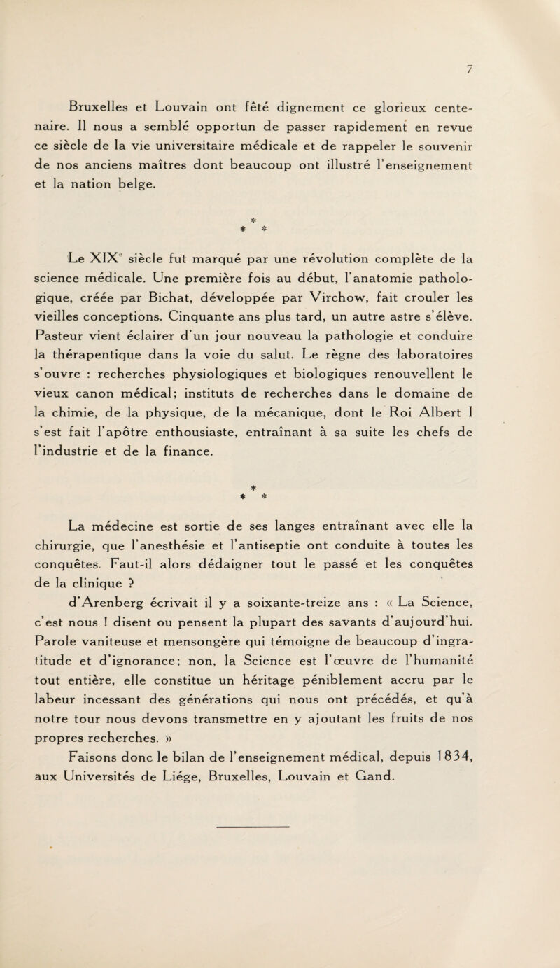 Bruxelles et Louvain ont fêté clignement ce glorieux cente¬ naire. Il nous a semblé opportun de passer rapidement en revue ce siècle de la vie universitaire médicale et de rappeler le souvenir de nos anciens maîtres dont beaucoup ont illustré l’enseignement et la nation belge. * * * Le XIX' siècle fut marqué par une révolution complète de la science médicale. Une première fois au début, l’anatomie patholo¬ gique, créée par Bichat, développée par Virchow, fait crouler les vieilles conceptions. Cinquante ans plus tard, un autre astre s’élève. Pasteur vient éclairer d’un jour nouveau la pathologie et conduire la thérapentique dans la voie du salut. Le règne des laboratoires s’ouvre : recherches physiologiques et biologiques renouvellent le vieux canon médical; instituts de recherches dans le domaine de la chimie, de la physique, de la mécanique, dont le Roi Albert I s’est fait l’apôtre enthousiaste, entraînant à sa suite les chefs de l’industrie et de la finance. * * * La médecine est sortie de ses langes entraînant avec elle la chirurgie, que l’anesthésie et l’antiseptie ont conduite à toutes les conquêtes. Faut-il alors dédaigner tout le passé et les conquêtes de la clinique ? d’Arenberg écrivait il y a soixante-treize ans : (( La Science, c’est nous ! disent ou pensent la plupart des savants d’aujourd’hui. Parole vaniteuse et mensongère qui témoigne de beaucoup d’ingra¬ titude et d’ignorance; non, la Science est l’œuvre de l’humanité tout entière, elle constitue un héritage péniblement accru par le labeur incessant des générations qui nous ont précédés, et qu’à notre tour nous devons transmettre en y ajoutant les fruits de nos propres recherches. » Faisons donc le bilan de l’enseignement médical, depuis 1 834, aux Universités de Liège, Bruxelles, Louvain et Gand.