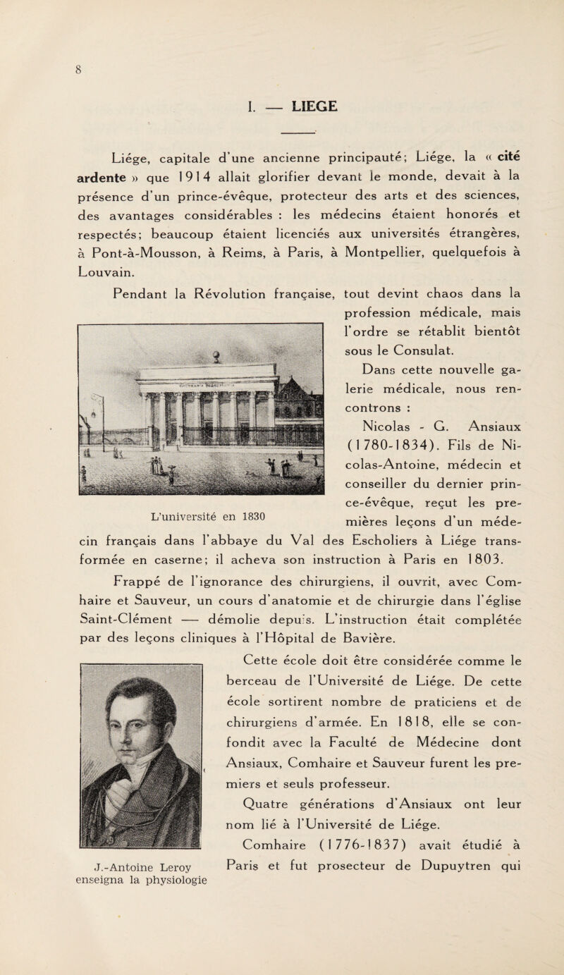 I. — LIEGE Liège, capitale d’une ancienne principauté; Liège, la « cité ardente » que 1914 allait glorifier devant le monde, devait à la présence d’un prince-évêque, protecteur des arts et des sciences, des avantages considérables : les médecins étaient honorés et respectés; beaucoup étaient licenciés aux universités étrangères, à Pont-à-Mousson, à Reims, à Paris, à Montpellier, quelquefois à Louvain. Pendant la Révolution française, tout devint chaos dans la profession médicale, mais l’ordre se rétablit bientôt sous le Consulat. Dans cette nouvelle ga¬ lerie médicale, nous ren¬ controns : Nicolas - G. Ansiaux (1780-1834). Fils de Ni¬ colas-Antoine, médecin et conseiller du dernier prin¬ ce-évêque, reçut les pre¬ mières leçons d’un méde¬ cin français dans l’abbaye du Val des Escholiers à Liège trans¬ formée en caserne; il acheva son instruction à Paris en 1803. Frappé de l’ignorance des chirurgiens, il ouvrit, avec Com- haire et Sauveur, un cours d’anatomie et de chirurgie dans l’église Saint-Clément - démolie depuis. L’instruction était complétée par des leçons cliniques à 1 Hôpital de Bavière. Cette école doit être considérée comme le berceau de l’Université de Liège. De cette école sortirent nombre de praticiens et de chirurgiens d’armée. En 1818, elle se con¬ fondit avec la Faculté de Médecine dont Ansiaux, Comhaire et Sauveur furent les pre¬ miers et seuls professeur. Quatre générations d’Ansiaux ont leur nom lié à l’Université de Liège. Comhaire (1776-1837) avait étudié à J.-Antoine Leroy Paris et fut prosecteur de Dupuytren qui enseigna la physiologie L’université en 1830