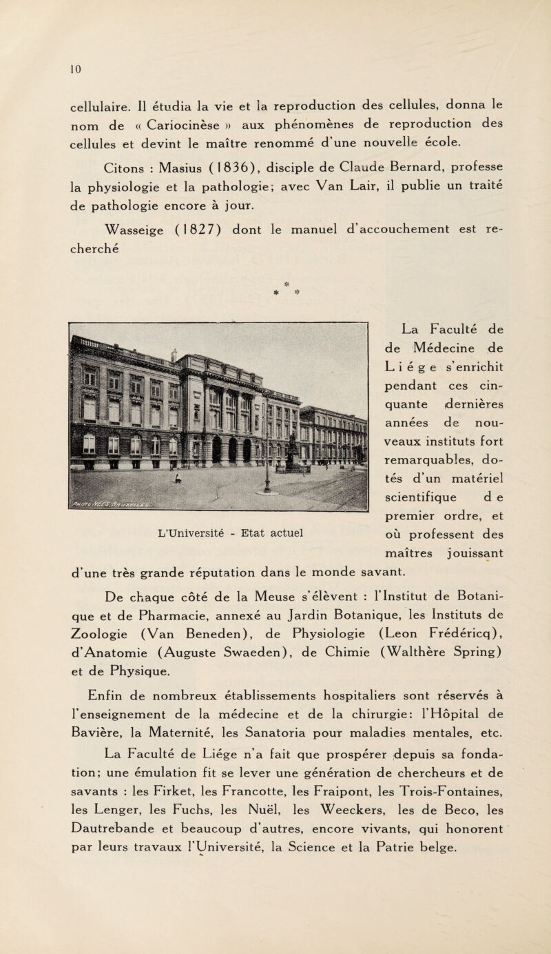 cellulaire. 11 étudia la vie et la reproduction des cellules, donna le nom de « Cariocinèse » aux phénomènes de reproduction des cellules et devint le maître renommé d’une nouvelle école. Citons : Masius (1836), disciple de Claude Bernard, professe la physiologie et la pathologie; avec Van Lair, il publie un traité de pathologie encore à jour. Wasseige (1827) dont le manuel d’accouchement est re¬ cherché La Faculté de de Médecine de Liège s’enrichit pendant ces cin¬ quante dernières années de nou¬ veaux instituts fort remarquables, do¬ tés d’un matériel scientifique d e premier ordre, et où professent des maîtres jouissant d’une très grande réputation dans le monde savant. L’Université - Etat actuel De chaque côté de la Meuse s’élèvent : l’Institut de Botani¬ que et de Pharmacie, annexé au Jardin Botanique, les Instituts de Zoologie (Van Beneden), de Physiologie (Leon Frédéricq), d’Anatomie (Auguste Swaeden), de Chimie (Walthère Spring) et de Physique. Enfin de nombreux établissements hospitaliers sont réservés à l’enseignement de la médecine et de la chirurgie: l’Hôpital de Bavière, la Maternité, les Sanatoria pour maladies mentales, etc. La Faculté de Liège n’a fait que prospérer depuis sa fonda¬ tion; une émulation fit se lever une génération de chercheurs et de savants : les Firket, les Francotte, les Fraipont, les Trois-Fontaines, les Lenger, les Fuchs, les Nuël, les Weeckers, les de Beco, les Dautrebande et beaucoup d’autres, encore vivants, qui honorent par leurs travaux l’Université, la Science et la Patrie belge.